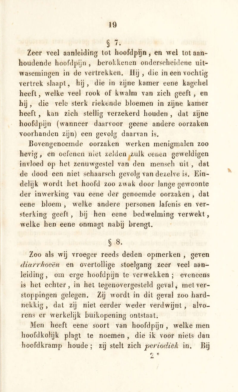 § 7. Zeer veel aanleiding tot hoofdpijn, en wei tot aan- houdende hoofdpijn , berokkenen onderscheidene uit- wasemingen in de vertrekken. die in een vochtig vertrek slaapt, hij, die in zijne kamer eene kagchel heeft, welke veel rook of kwalm van zich geeft , en hij , die vele sterk riekende bloemen in zijne kamer heeft, kan zich stellig verzekerd houden , dat zijne hoofdpijn (wanneer daarvoor geene andere oorzaken voorhanden zijn) een gevolg daarvan is. Bovengenoemde oorzaken werken menigmalen zoo hevig, en oefenen niet zelden ..zulk eenen geweldigen invloed op het zenuwgestel van den mensch uit , dat de dood een niet schaarsch gevolg van dezelve is. Ein- delijk wordt het hoofd zoo zwak door lange gewoonte der inwerking vau eene der genoemde oorzaken , dat eene bloem , welke andere personen lafenis en ver- sterking geeft, bij hen eene bedwelming verwekt, welke hen eene onmagt nabij brengt. § 8. Zoo als wij vroeger reeds deden opmerken , geven diarrhoeèn en overtollige stoelgang zeer veel aan- leiding , om erge hoofdpijn te verwekken ; eveneens is het echter, in hel tegenovergesteld geval, met ver- stoppingen gelegen. Zij wordt in dit geval zoo hard- nekkig , dat zij niet eerder weder verdwijnt , alvo- rens er werkelijk buikopening ontstaat. Men heeft eene soort van hoofdpijn , welke men hoofdkolijk plagt te noemen , die ik voor niets dan hoofdkramp houde ; zij stelt zich 'periodiek in. By r; >(.