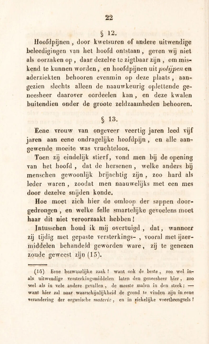 § 12. lloofclpijnen , door kwetsuren of andere uitwendige beleedigingen Tan het hoofd ontstaan , geven wij niet als oorzaken op , daar dezelve te zigthaar zijn , om mis- kend te kunnen w orden , en hoofdpijnen \ïv \ jpolijpen en aderziekten behooren evenmin op deze plaats , aan- gezien slechts alleen de naauw'keurig oplettende ge- neesheer daarover oordeelen kan, en deze kwalen buitendien onder de groote zeldzaamheden behooren. § 13. Eene vrouw van ongeveer veertig jaren leed vijf jaren aan eene ondragelijke hoofdpijn , en alle aan- gew'ende moeite was vruchteloos. Toen zij eindelijk stierf, vond men bij de opening van het hoofd , dat de hersenen , welke anders bij menschen gewoonlijk brijachtig zijn , zoo hard als leder waren , zoodat men naauwelijks met een mes door dezelve snijden konde. Hoe moet zich hier de omloop der sappen door- gedrongen , en welke felle smartelijke gevoelens moet haar dit niet veroorzaakt hebben! Intusschen houd ik mij overtuigd , dat, wanneer zij tijdig met gepaste versterkings- , vooral met ijzer- middelen behandeld geworden ware, zij te genezen zoude geweest zijn (15). (15) Eene bezwaarlijke zaak ! want ook de beste , zoo wel in- als uitwendige versterkingsmiddelen l-aten den geneesheer hier, zoo wel als in vele andere gevallen , de meeste malen in den steek; — want hier zal naar waarschijnlijkheid de grond te vinden zijn in eene verandering der organische materie , en in riekelijke voortbrengsels !