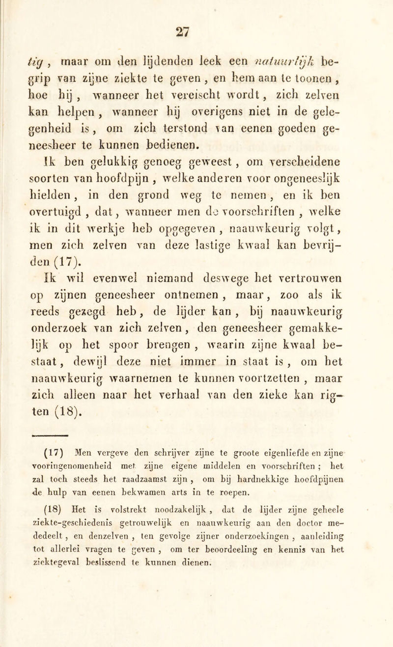ti(j , maar om den lijdenden Jeek een nainurfijh be- grip van zijne ziekte te geven , en hem aan te toonen , hoe hij , Wanneer het vereischt wordt, zich zelven kan helpen , wanneer hij overigens niet in de gele- genheid is, om zich terstond \an eenen goeden ge- neesheer te kunnen bedienen. Ik ben gelukkig genoeg geweest, om verscheidene soorten van hoofdpijn , welke anderen voor ongeneeslijk hielden, in den grond weg te nemen, en ik ben overtuigd , dat, wanneer men de voorschriften , welke ik in dit werkje heb opgegeven , naauwkeurig volgt, men zich zelven van deze lastige kwaal kan bevrij- den (17). Ik wil evenwel niemand deswege het vertrouwen op zijnen geneesheer ontnemen , maar, zoo als ik reeds gezegd heb, de lijder kan, bij naauwkeurig onderzoek van zich zelven, den geneesheer gemakke- lijk op het spoor brengen , waarin zijne kwaal be- staat , dewijl deze niet immer in staat is , om het naauwkeurig waarnemen te kunnen voortzetten , maar zich alleen naar het verhaal van den zieke kan rig- ten (18). (17) Men vcrgeve den schrijver zijne te groote eigenliefde en zijne vooringenomenheid met zijne eigene middelen en voorschriften ; het zal toch steeds het raadzaamst zijn , om hij hardnekkige hoofdpijnen de hulp van eenen bekwamen arts in te roepen. (18) Het is volstrekt noodzakelijk , dat de lijder zijne geheele ziekte-gescliiedenis getrouwelijk en naauwkeurig aan den doctor me- dedeelt j en denzelven , ten gevolge zijner onderzoekingen , aanleiding tot allerlei vragen te geven , om ter heoordeeling en kennis van het ziektegeval beslissend te kunnen dienen.