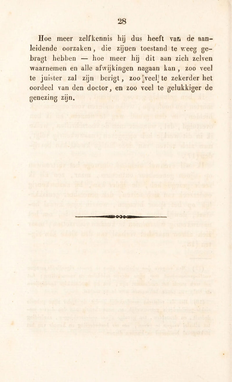 Hoe meer zelfkennis hij dus heeft van de aan- leidende oorzaken, die zijuen toestand te weeg ge- bragt hebben — hoe meer hij dit aan zich zeken waarnemen en alle afwijkingen nagaan kan , zoo veel te juister zal zijn berigt, zoo|veelUe zekerder het oordeel van den doctor, en zoo veel te gelukkiger de genezing zijn.