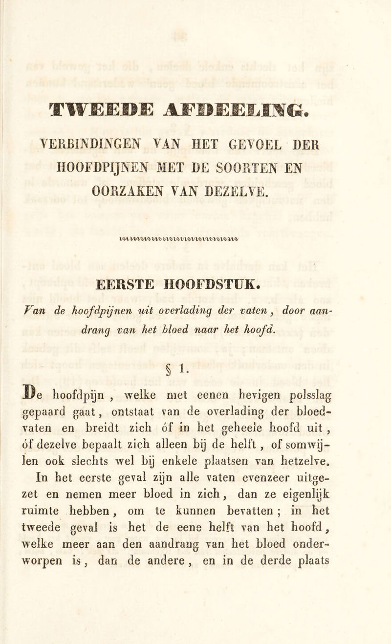 TWEEDE AFDEEEIMG. VERBINDINGEN VAN HET GEVOEL DER HOOFDPIJNEN MET DE SOORTEN EN OORZAKEN VAN DEZELVE. t-W, V^V^WV^^ WlVWVlVW\JWVWVVl‘l> EERSTE HOOFDSTUK. FöW. de hoofdpijnen uit overlading der vaten j door aan- drang van het bloed naar het hoofd. § 1- De hoofdpijn , welke met eenen hevigen polsslag gepaard gaat, ontstaat van de overlading der bloed- vaten en breidt zich óf in het geheele hoofd uit , óf dezelve bepaalt zich alleen bij de helft, of somwij- len ook slechts wel bij enkele plaatsen van hetzelve. In het eerste geval zijn alle vaten evenzeer uitge- zet en nemen meer bloed in zich, dan ze eigenlijk ruimte hebben, om te kunnen bevatten ; in het tweede geval is het de eene helft van het hoofd, welke meer aan den aandrang van het bloed onder- worpen is, dan de andere , en in de derde plaats