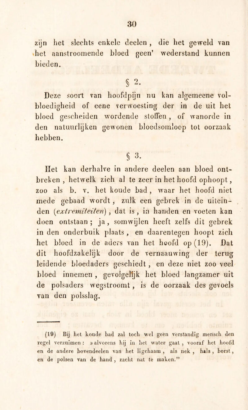 zijn het slechts enkele deelen , die het geweld van het aanstroomende bloed geen’ wederstand kunnen bieden. § 2. Deze soort van hoofdpijn nu kan algemeene vol- bloedigheid of eene verwoesting der in de uit het bloed gescheiden wordende stollen , of wanorde in den natuurlijken gewonen bloedsomloop tot oorzaak hebben. § 3. liet kan derhalve in andere deelen aan bloed ont- breken , hetwelk zich al te zeer in het hoofd ophoopt, zoo als b. V. het koude bad, waar het hoofd niet mede gebaad wordt, zulk een gebrek in de uitein- , den {extrerniteifen) , dat is, in handen en voeten kan doen ontstaan; ja, somwijlen heeft zelfs dit gebrek in den onderbuik plaats , en daarentegen hoopt zich het bloed in de aders van het hoofd op (19). Dat dit hoofdzakelijk door de vernaauwing der terug leidende bloedaders geschiedt , en deze niet zoo veel bloed innemen , gevoigeltjk het bloed langzamer uit de polsaders wxgstroomt, is de oorzaak des gevoels van den polsslag. (19) Bij iiet koude bad zal toch wel geen verstandig mensch den regel verzuimen: »alvorens hij in het water gaat, vooraf het hoofd en de andere hovendeelen van het ligchaara , als nek, hals, borst, en de polsen van de hand , zacht nat te maken.”