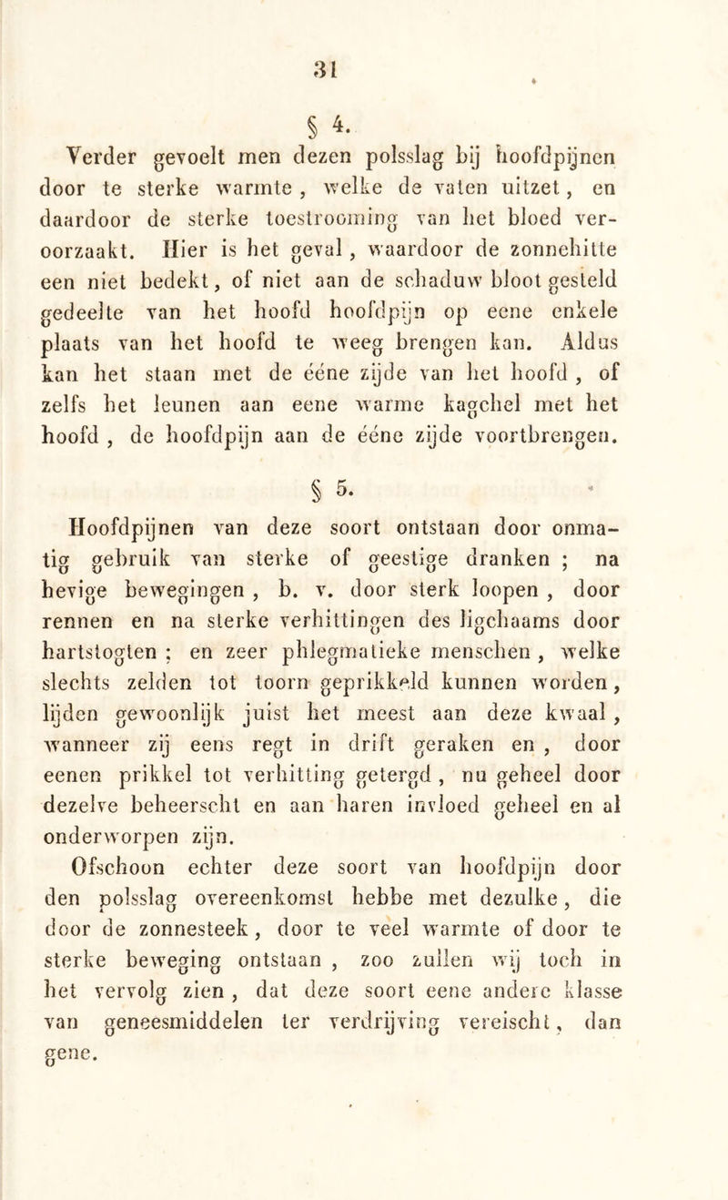 81 ♦ § 4. Verder gevoelt men dezen polsslag bij hoofdpijnen door te sterke warmte , welke de vaten uitzet, en daardoor de sterke toestrooming van liet bloed ver- oorzaakt. Hier is het geval, waardoor de zonnehitte een niet bedekt, of niet aan de schaduw bloot gesteld gedeelte van het hoofd hoofdpijn op eene enkele plaats van het hoofd te weeg brengen kan. Aldus kan het staan met de ééne zijde van het hoofd , of zelfs het leunen aan eene warme kagchel met het hoofd , de hoofdpijn aan de ééne zijde vóórtbrengen. § 5. Hoofdpijnen van deze soort ontstaan door onma- tig gebruik van sterke of geestige dranken ; na hevige bewegingen , b. v. door sterk loopen , door rennen en na sterke verhittingen des ligchaams door hartstogten ; en zeer phlegmatieke menschen , wxlke slechts zelden tot toorn geprikkeld kunnen worden, lijden gew^oonlijk juist het meest aan deze kwaal , W'anneer zij eens regt in drift geraken en , door eenen prikkel tot verhitting getergd , nu geheel door dezelve beheerscht en aan haren invloed geheel en al onderworpen zijn. Ofschoon echter deze soort van hoofdpijn door den polsslag overeenkomst hebbe met dezulke, die door de zonnesteek, door te veel warmte of door te sterke beweging ontslaan , zoo zuilen wij toch in het vervolg zien , dat deze soort eene andere klasse van geneesmiddelen ter verdrijving vereischt, dan gene.