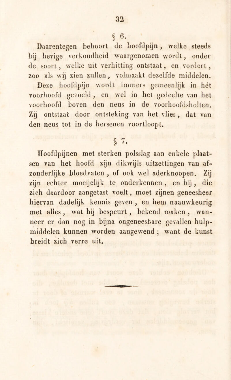§ 6. Daarentegen behoort de Iioofdpijn , welke steeds bij hevige verkoudheid waargenomen wordt, onder de soort, w^elke uit verhitting ontstaat, en vordert, zoo als wij zien zullen, volmaakt dezelfde middelen. Deze iioofdpijn wordt immers gemeenlijk in hét voorhoofd gevoeld, en wel in het gedeelte van het voorhoofd boven den neus in de voorhoofdsholten. Zij ontstaat door ontsteking van het vlies, dat van den neus tot in de hersenen voortloopt. § 7. Hoofdpijnen met sterken polsslag aan enkele plaat- sen van het hoofd zijn dikwijls uitzettingen van af- zonderlijke bloedvaten , of ook wel aderknoopen. Zij zijn echter moeijelijk te onderkennen , en hij , die zich daardoor aangetast voelt, moet zijnen geneesheer hiervan dadelijk kennis geven , en hem naauwkeurig met alles, wat hij bespeurt, bekend maken, wan- neer er dan nog in bijna ongeneesbare gevallen hulp- middelen kunnen worden aangewend ; want de kunst breidt zich verre uit.