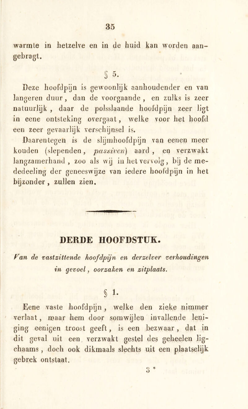 warmte in hetzelve en in de huid kan worden aan- gebragt. § 5. Deze hoofdpyn is gewoonlijk aanhoudender en van längeren duur, dan de voorgaande , en zulks is zeer natuurlijk , daar de polsslaande hooldpijn zeer ligt in eene ontsteking overgaat, welke voor het hoofd een zeer gevaarlijk verschijnsel is. Daarentegen is de slijinhoofdpijn van eenen meer konden {slependen, passiven) aard , en verzwakt langzamerhand, zoo als wij in het vei volg, bij de me- dedeeling der geneeswijze van iedere hoofdpijn in het bijzonder , zullen zien. DERDE HOOFDSTUK. an de vastzittende hoofdpijri en derzelver verhoudingen in gevoel, oorzaken en zitplaats. § 1- Eene vaste hoofdpijn, welke den zieke nimmer verlaat, maar hem door somwijlen invallende leni- ging eenigen troost geeft, is een bezwaar, dat in dit geval uit een, verzw^akt gestel des geheelen lig- chaams, doch ook dikmaals slechts uit een plaatselijk gebrek ontstaat.