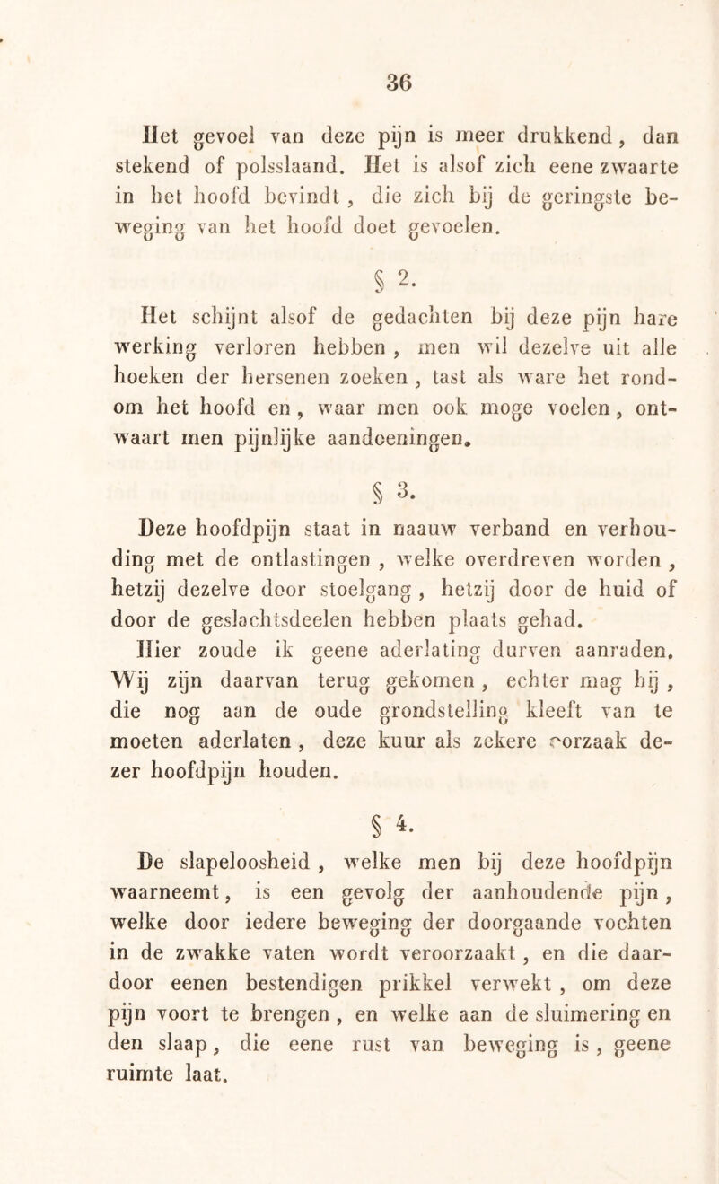 Het gevoel van deze pijn is meer drukkend , dan stekend of polsslaand. liet is alsof zich eene zwaarte in het hoofd bevindt , die zich bij de geringste be- weging van het hoofd doet gevoelen. § 2. Het schijnt alsof de gedachten bij deze pijn hare werking verloren hebben , men avII dezelve uit alle hoeken der hersenen zoeken , tast als Avare het rond- om het hoofd en , waar men ook moge voelen, ont- waart men pijnlijke aandoeningen. § 3. Heze hoofdpijn staat in naauw verband en verhou- ding met de ontlastingen , welke overdreven worden , hetzij dezelve door stoelgang , hetzij door de huid of door de geslachtsdeelen hebben plaats gehad. Hier zoude ik geene aderlating durven aanraden. Wij zijn daarvan terug gekomen, echter mag hij , die nog aan de oude grondstelling kleeft van te moeten aderlaten , deze kuur als zekere oorzaak de- zer hoofdpijn houden. § 4. De slapeloosheid , Avelke men bij deze hoofdpijn waarneemt, is een gevolg der aanhoudende pijn, welke door iedere beweging der doorgaande vochten in de zwakke vaten wordt veroorzaakt , en die daar- door eenen bestendigen prikkel verwekt , om deze pijn voort te brengen, en welke aan de sluimering en den slaap, die eene rust van beweging is, geene ruimte laat.
