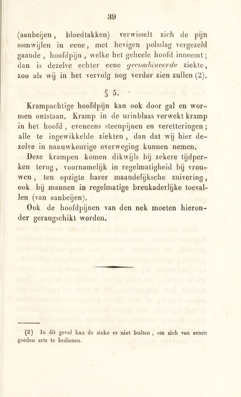 (aanbeijen, bloedtakken) verwisselt zich de pijn somwijlen in eene, met hevigen polsslag vergezeld gaande , hoofdpijn , welke het geheele hoofd inneemt; dan is dezelve echter eene yecombineerde ziekte, zoo als wij in het vervolg nog verder zien zullen (2). § 5. * Krampachtige hoofdpijn kan ook door gal en wor- men ontstaan. Kramp in de urinblaas verwekt kramp in het hoofd , eveneens steenpijnen en veretteringen ; alle te ingewikkelde ziekten , dan dat wij hier de- zelve in naauwkeurige overweging kunnen nemen. Deze krampen komen dikwijls bij zekere tijdper- ken terug, voornamelijk in regelmatigheid bij vrou- wen j ten opzigte harer maandelijksche zuivering, ook bij mannen in regelmatige breukaderlijke toeval- len (van aanbeijen). Ook de hoofdpijnen van den nek moeten hieron- der gerangschikt worden. (2) In dit geval kan de zieke er niet buiten , om zich van eenen goeden arts te bedienen.