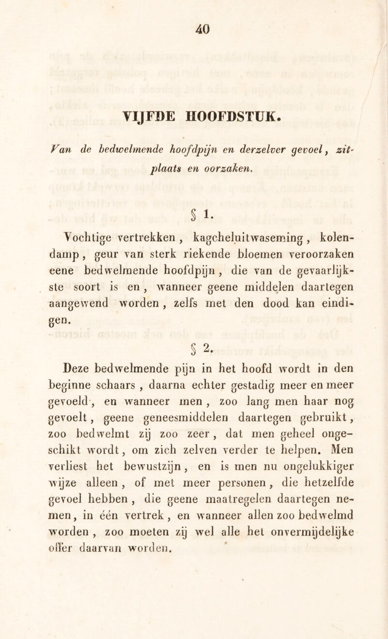 VIJFDE HOOFDSTUK. Van de bedwelmende hoofdpijn en derzelver gevoel ^ zit- plaats en oorzaken. § 1. Vochtige vertrekken , kagcheluitvraseming , kolen- damp , geur van sterk riekende bloemen veroorzaken eene bedwelmende hoofdpijn , die van de gevaarlijk- ste soort is en , w'anneer geene middelen daartegen aangewend worden , zelfs met den dood kan eindi- gen. § 2. Deze bedwelmende pijn in het hoofd wordt in den beginne schaars , daarna echter gestadig meer en meer gevoeld’, en wanneer men , zoo lang men haar nog gevoelt, geene geneesmiddelen daartegen gebruikt, zoo bedw'elmt zij zoo zeer, dat men geheel onge- schikt wordt, om zich zelven verder te helpen. Men verliest het bewustzijn, en is men nu ongelukkiger w ijze alleen , of met meer personen, die hetzelfde gevoel hebben , die geene maatregelen daartegen ne- men, in één vertrek, en wanneer allen zoo bedwelmd worden , zoo moeten zij wel alle het onvermijdelijke olïér daarvan worden.