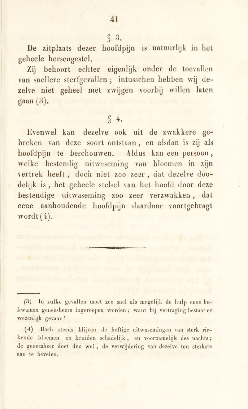 § 3. De zitplaats dezer lioofdpijn is iiatuurJijk in het geheele hersengestel. Zij behoort echter eigenlijk onder de toevallen van snellere sterfgevallen ; intusschen hebben wij de- zelve niet geheel met zwijgen voorbij willen laten gaan (3). § 4. Evenwel kan dezelve ook uit de zwakkere ge^ breken van deze soort ontstaan, en alsdan is zij als hoofdpijn te beschouwen. Aldus kan een persoon , weike bestendig uitwaseming van bloemen in zijn vertrek heeft , doch niet zoo zeer , dat dezelve doo- delijk is , het geheele stelsel van het hoofd door deze bestendige uitwaseming zoo zeer verzwakken, dat eene aanhoudende hoofdpijn daardoor voorlgebragt wordt (4). (3) In zulke gevallen moet zoo snel als mogelijk de hulp eens be« kwamen geneesheers ingeroepen worden ; want bij vertraging bestaat cf wezenlijk gevaar ! (4) Doch steeds blijven de heftige uitwasemingen van sterk rie-» kende bloemen en kruiden schadelijk , en voornamelijk des nachts; de geneesheer doet dus wel 5 de verwijdering van dezelve ten sterkste aan te bevelen.