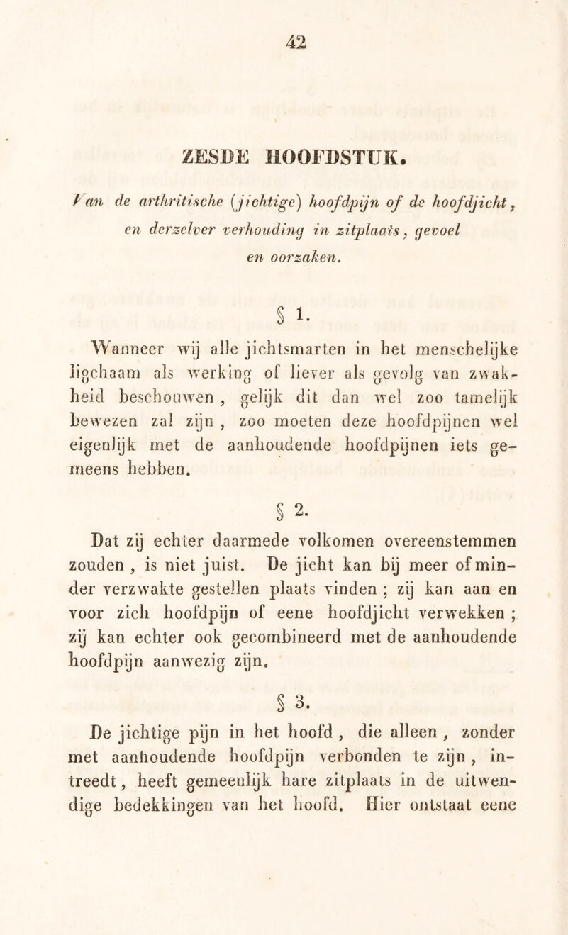 ZESDE HOOFDSTUK. i mi de arthritische (^jichtige) hoofdpijn of de hoofdjicht j en derzelver verhouding in zitplaats, gevoel en oorzaken. % 1. Wanneer wij alle jichlsmarten in het menschelijke ligchaani als Averking of liever als gevolg van zwak- heid beschouwen , gelijk dit dan Avel zoo tamelijk bewezen zal zijn , zoo moeten deze hoofdpijnen wel eigenlijk met de aanhoudende hoofdpijnen iets ge- meens hebben. § 2. Dat zy echter daarmede volkomen overeenstemmen zouden , is niet juist. De jicht kan bij meer of min- der verzwakte gestellen plaats vinden ; zij kan aan en voor zich hoofdpijn of eene hoofdjicht verwekken ; zij kan echter ook gecombineerd met de aanhoudende hoofdpijn aanwezig zijn. § 3. De jichtige pijn in het hoofd , die alleen , zonder met aanhoudende hoofdpijn verbonden te zijn , in- treedt , heeft gemeenlijk hare zitplaats in de uitwen- dige bedekkingen van het hoofd. Hier ontstaat eene