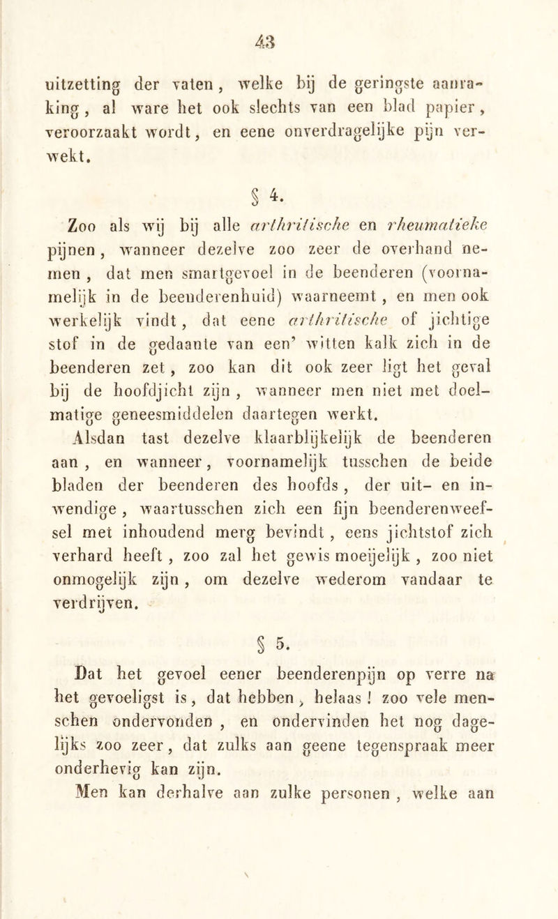 uitzetting der Taten, welke bij de geringste aanra- king , a! ware bet ook slechts van een blad papier, veroorzaakt wordt, en eene onverdragelijke pijn ver- wekt, § Zoo als wij bij alle arthrilische en rheurnatieke pijnen, wanneer dezelve zoo zeer de oveihand ne- men , dat men smartgevoel in de beenderen (voorna- melijk in de beenderenhuid) waarneemt , en men ook vverkelijk vindt , dat eene arlhrifische of jichtige stof in de gedaante van een’ witten kalk zich in de beenderen zet, zoo kan dit ook zeer ligt het geval bij de hoofdjicht zyn , wanneer men niet met doel- matige geneesmiddelen daartegen werkt. Alsdan tast dezelve klaarblijkelijk de beenderen aan , en wanneer, voornamelijk tiisschen de beide bladen der beenderen des hoofds , der uit- en in- wendige , waartusschen zich een fijn beenderenw^eef- sel met inhoudend merg bevindt , eens jichtstof zich verhard heeft , zoo zal het gewis moeijelijk , zoo niet onmogelijk zijn, orn dezelve wederom vandaar te verdrijven. § 5. Dat het gevoel eener beenderenpyn op verre na het gevoeligst is, dat hebben, belaas 1 zoo vele men- schen ondervonden , en ondervinden het nog dage- lijks zoo zeer, dat zulks aan geene tegenspraak meer onderhevig kan zijn. Men kan derhalve aan zulke personen , welke aan \