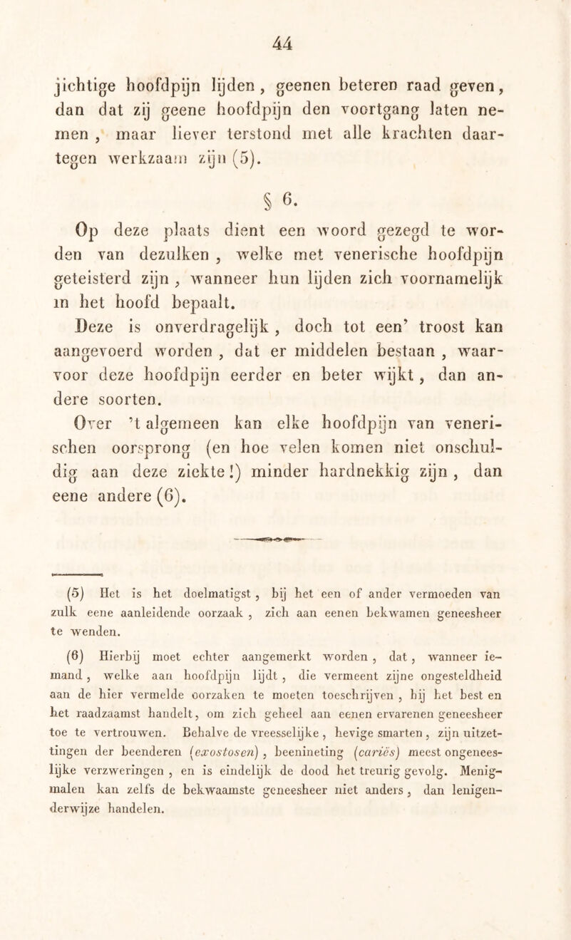 jichtige hoofdpijn lijden, geenen beteren raad geven, dan dat zij geene hoofdpijn den voortgang laten ne- men , maar liever terstond met alle krachten daar- tegen werkzaam zijn (5). § 6. Op deze plaats dient een woord gezegd te wor- den van dezulken , welke met venerische hoofdpijn geteisterd zijn , wanneer hun lijden zich voornamelijk in het hoofd bepaalt. Deze is onverdragelijk , doch tot een’ troost kan aangevoerd worden , dat er middelen bestaan , waar- voor deze hoofdpijn eerder en beter wijkt, dan an- dere soorten. Over ’t algemeen kan elke hoofdpijn van veneri- schen oorsprong (en hoe velen komen niet onschul- dig aan deze ziekte I) minder hardnekkig zijn, dan eene andere(6). (5) tiet is het doelmatigst , bij het een of ander vermoeden van zulk ecTie aanleidende oorzaak , zich aan eenen bekwamen geneesheer te wenden. (6) Hierbij moet echter aangemerkt worden , dat, wanneer ie- mand 5 welke aan hoofdpijn lijdt , die vermeent zijne ongesteldheid aan de hier vermelde oorzaken te moeten toeschrijven , hij het best en het raadzaamst handelt, om zich geheel aan eenen ervarenen geneesheer toe te vertrouwen. Behalve de vreesselijke , hevige smarten , zijn uitzet- tingen der beenderen [exostosen] , beenineting (^cariés) meest ongenees- lijke verzweringen , en is eindelijk de dood het treurig gevolg. Menig- malen kan zelfs de bekwaamste geneesheer niet anders , dan lenigen- derwijze handelen.