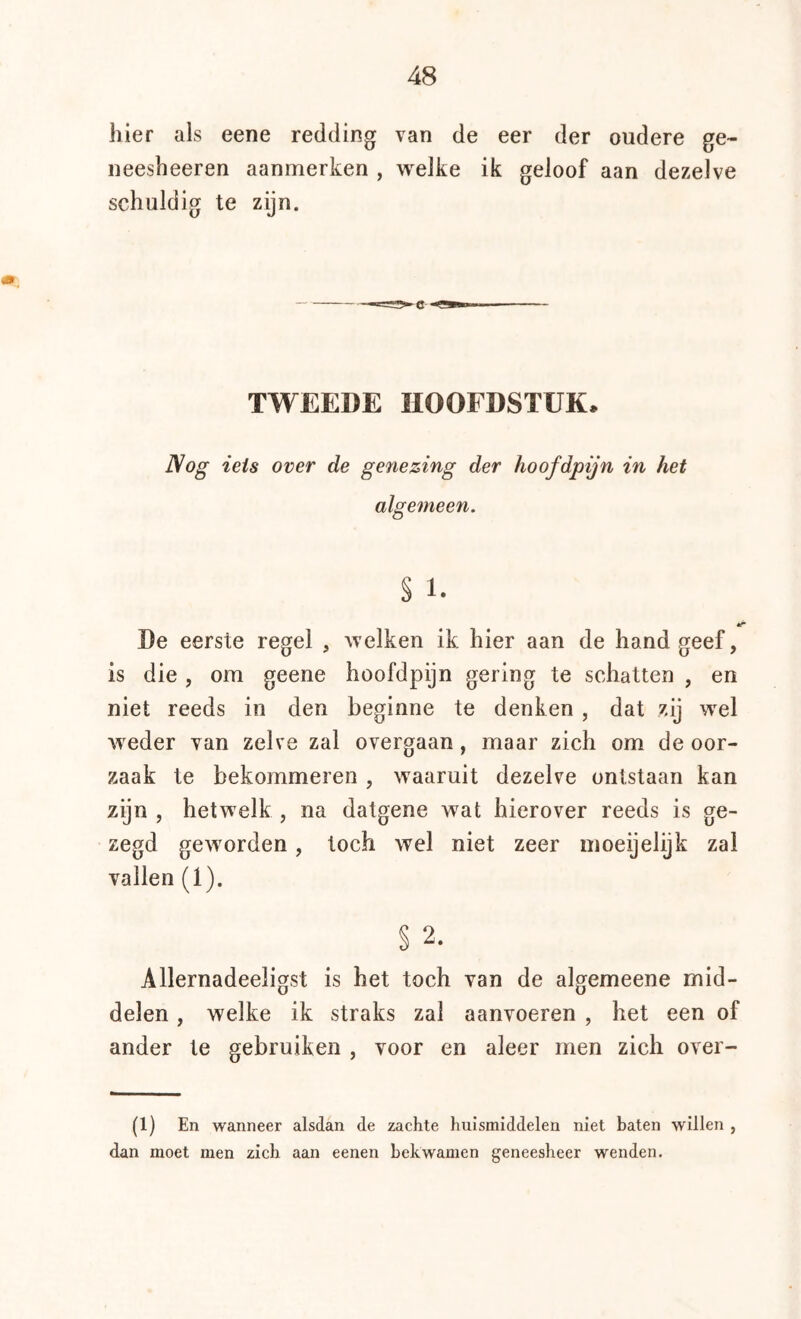 hier als eene redding van de eer der oudere ge- neesheeren aanmerken , welke ik geloof aan dezelve schuldig te zijn. TWEEDE HOOFDSTUK. Nog iets over de genezing der hoofdpijn in het algemeen. s 1. De eerste regel , welken ik hier aan de hand geef, is die , om geene hoofdpijn gering te schatten , en niet reeds in den beginne te denken , dat zij wel weder van zelve zal overgaan, maar zich om de oor- zaak te bekommeren , waaruit dezelve ontstaan kan zijn , hetwelk , na datgene wat hierover reeds is ge- zegd geworden, toch wel niet zeer moeijelijk zal vallen (1). § 2. Allernadeeligst is het toch van de algemeene mid- delen , welke ik straks zal aanvoeren , het een of ander te gebruiken , voor en aleer men zich over- (1) En wanneer alsdan de zachte huismiddelen niet baten willen , dan moet men zich aan eenen bekwamen geneesheer wenden.