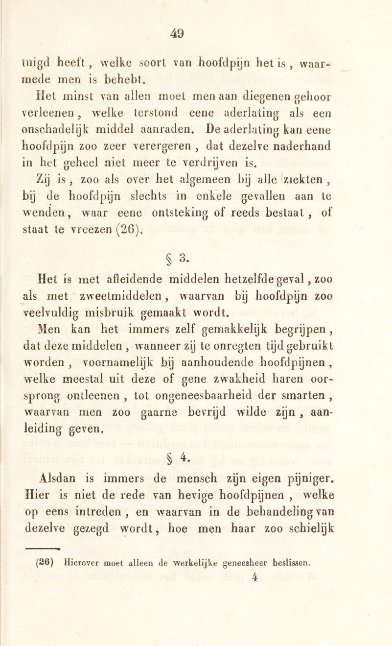 luigcl heeft , welke soort van hoofclpijn het is , waar- mede men is behebt. liet minst van allen moet men aan diegenen gehoor verleenen, Avelke terstond eene aderlating als een onschadelijk middel aanraden. De aderlating kan eene hoofdpijn zoo zeer verergeren , dat dezelve naderhand in het geheel niet meer te verdrijven is. Zij is, zoo als over het algemeen bij alle ziekten , bij de hoofdpijn slechts in enkele gevallen aan te wenden, waar eene ontsteking of reeds bestaat , of staat te vreezen (26). § 3. Het is met afleidende middelen hetzelfde geval, zoo ais met zweetmiddelen, waarvan bij hoofdpijn zoo veelvuldig misbruik gemaakt wordt. Men kan het immers zelf gemakkelijk begrijpen , dat deze middelen , wanneer zij te onregten tijd gebruikt worden , voornamelijk bij aanhoudende hoofdpijnen , welke meestal uit deze of gene zwakheid haren oor- sprong ontleenen , tot ongeneesbaarheid der smarten , waarvan men zoo gaarne bevrijd wilde zijn , aan- leiding geven. § 4. Alsdan is immers de mensch zijn eigen pijniger. Hier is niet de rede van hevige hoofdpijnen , welke op eens intreden , en waarvan in de behandeling van dezelve gezegd wordt, hoe men haar zoo schielijk (26) Hierover moet alleen de werkelijke geneesheer beslissen. 4