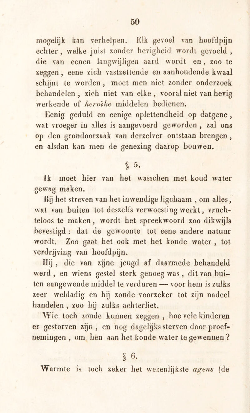 mogelijk kan verhelpen. Kik gevoel van hoofdpijn echter, welke juist zonder hevigheid wordt gevoeld , die van eenen langwijligen aard wordt en, zoo te zeggen , eene zich vastzettende en aanhoudende kwaal schijnt te worden , moet men niet zonder onderzoek behandelen , zich niet van elke , vooral niet van hevig werkende of heroïke middelen bedienen. Eenig geduld en eenige oplettendheid op datgene , wat vroeger in alles is aangevoerd geworden , zal ons op den grondoorzaak van derzelver ontstaan brengen , en alsdan kan men de genezing daarop bouwen, § 5. Ik moet hier van het wasschen met koud water gewag maken. Bij het streven van het inwendige ligchaam , om alles, wat van buiten tot deszelfs verwoesting werkt, vruch- teloos te maken, wordt het spreekwoord zoo dikwijls bevestigd : dat de gewoonte tot eene andere natuur wordt. Zoo gaat het ook met het koude water , tot verdrijving van hoofdpijn. Hij , die van zijne jeugd af daarmede behandeld werd , en wiens gestel sterk genoeg was, dit van bui- ten aangewende middel te verduren — voor hem is zulks zeer weldadig en hij zoude voorzeker tot zijn nadeel handelen , zoo hij zulks achterliet. Wie toch zoude kunnen zeggen, hoe vele kinderen er gestorven zijn , en nog dagelijks sterven door proef- nemingen , om hen aan het koude water te gewennen ? § 6. Warmte is toch zeker het wezenlijkste agens (de