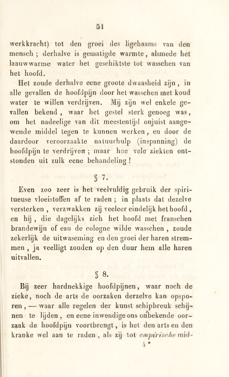 werkkracht) tot den groei des ligchaams van den mensch ; derhalve is gematigde warmte, alsmede het laauwwarme water het geschiktste tot wasschen van het hoofd. Het zoude derhalve cene groote dwaasheid zijn , in alle gevallen de hoofdpijn door het wasschen met koud water te wdllen verdrijven. Prlij zijn wel enkele ge- vallen bekend , waar het gestel sterk genoeg was, om het nadeelige van dit meestentijd onjuist aange- wende middel tegen te kunnen werken , en door de daardoor veroorzaakte natuurhulp (inspanning) de hoofdpijn te verdrijven ; maar hoe vele ziekten ont- stonden uit zulk eene behandeling ! § Even zoo zeer is het veelvuldig gebruik der spiri- tueuse vloeistoffen af te raden ; in plaats dat dezelve versterken, verzw'akken zij veeleer eindelijk het hoofd , en hij , die dagelijks zich het hoofd met franschen brandewijn of eau de cologne wilde wasschen , zoude zekerlijk de uitwaseming en den groei der haren strem- men , ja veelligt zouden op den duur hem alle haren uitvallen. § 8. Bij zeer hardnekkige hoofdpijnen, waar noch de zieke, noch de arts de oorzaken derzelve kan opspo- ren , — waar alle regelen der kunst schipbreuk schij- nen te lijden, en eene inwendige ons ohliekende oor- zaak de hoofdpiju voortbrengt, is het den arts en den kranke wel aan te raden, als zij tot empïriiirJie m\ó-