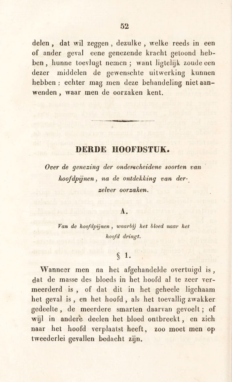 delen , dat wil zeggen , dezulke , welke reeds in een of ander geval eene genezende kracht getoond heb- ben , hunne toevlugt nemen ; want liglelijk zoude een dezer middelen de gewenschte uitwerking kunnen hebben : echter mag men deze behandeling niet aan- wenden , waar men de oorzaken kent. DERDE HOOFDSTUK. Over de genezing der onderscheidene soorten van hoofdpijnen, na de ontdekking van der- zelver oorzaken. A. Van de hoofdpijnen , waarbij het bloed naar het hoofd dringt. % 1- Wanneer men na het afgehandelde overtuigd is, dat de masse des bloeds in het hoofd al te zeer ver- meerderd is , of dat dit in het geheele ligchaam het geval is , en het hoofd, als het toevallig zw^akker gedeelte, de meerdere smarten daarvan gevoelt; of wijl in andere deelen het bloed ontbreekt, en zich naar het hoofd verplaatst heeft, zoo moet men op tweederlei gevallen bedacht zijn.