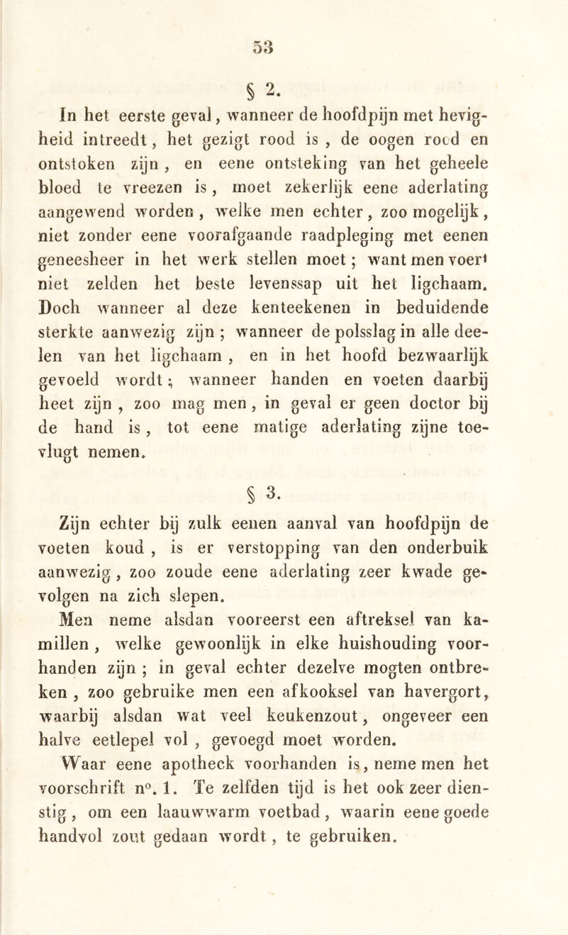 § 2. In het eerste geval, wanneer de hoofdpijn met hevig- heid intreedt, het gezigt rood is , de oogen rocd en ontstoken zijn , en eene ontsteking van het geheele bloed te vreezen is, moet zekerlijk eene aderlating aangewend worden , welke men echter, zoo mogelijk, niet zonder eene voorafgaande raadpleging met eenen geneesheer in het werk stellen moet; want men voer< niet zelden het beste levenssap uit het ligchaam. Doch wanneer al deze kenteekenen in beduidende sterkte aanwezig zijn ; wanneer de polsslag in alle dee- len van het ligchaam , en in het hoofd bezwaarlijk gevoeld wordt; wanneer handen en voeten daarbij heet zijn , zoo mag men , in geval er geen doctor bij de hand is, tot eene matige aderlating zijne toe- vlugt nemen. § 3. Zijn echter bij zulk eenen aanval van hoofdpijn de voeten koud , is er verstopping van den onderbuik aanwezig , zoo zoude eene aderlating zeer kwade ge* volgen na zich slepen. Men neme alsdan vooreerst een aftreksel van ka- millen , welke gewoonlijk in elke huishouding voor- handen zijn ; in geval echter dezelve mogten ontbre- ken , zoo gebruike men een afkooksel van havergort, waarbij alsdan wat veel keukenzout, ongeveer een halve eetlepel vol , gevoegd moet worden. Waar eene apotheek voorhanden is, neme men het voorschrift n®. 1. ïe zelfden tijd is het ook zeer dien- stig , om een laauwwarm voetbad, waarin eene goede handvol zout gedaan wordt, te gebruiken.