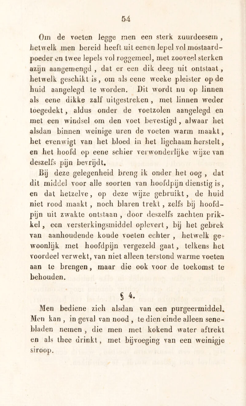 Om de voeten le(jge men een sterk zuurdeesein , hetwelk men bereid heeft uit eenen lepel vol mostaard- poeder en twee lepels vol roggemeel, met zoovee.l sterken azijn aangernengd , dat er een dik deeg uit ontstaat , hetwelk geschikt is, om als eene weeke pleister op de huid aangelegd te worden. Dit wordt nu op linnen als eene dikke zalf uitgestreken , met linnen weder toegedekt, aldus onder de voetzolen aangelegd en met een windsel om den voet bevestigd , alwaar het alsdan binnen weinige uren de voeten warm maakt, het evenwigt van het bloed in het ligchaam herstelt, en het hoofd op eene schier vei wonderlijke wijze van deszelfs pijn bevrijdt. Bij deze gelegenheid breng ik onder het oog , dat dit middel voor alle soorten van hoofdpijn dienstig is, en dat hetzelve, op deze wijze gebruikt, de huid niet rood maakt , noch blaren trekt , zelfs bij hoofd- pijn uit zwakte ontstaan , door deszelfs zachten prik- kel , een versterkingsmiddel oplevert, bij het gebrek van aanhoudende koude voeten echter , hetwelk ge- woonlijk met hoofdpijn vergezeld gaat, telkens het voordeel verwekt, van niet alleen terstond warme voeten aan te brengen, maar die ook voor de toekomst te behouden. Men bediene zich alsdan van een purgeermiddel. Men kan , in geval van nood , te dien einde alleen sene- bladen nemen , die men met kokend water aftrekt en als thee drinkt, met bijvoeging van een weinigje siroop.