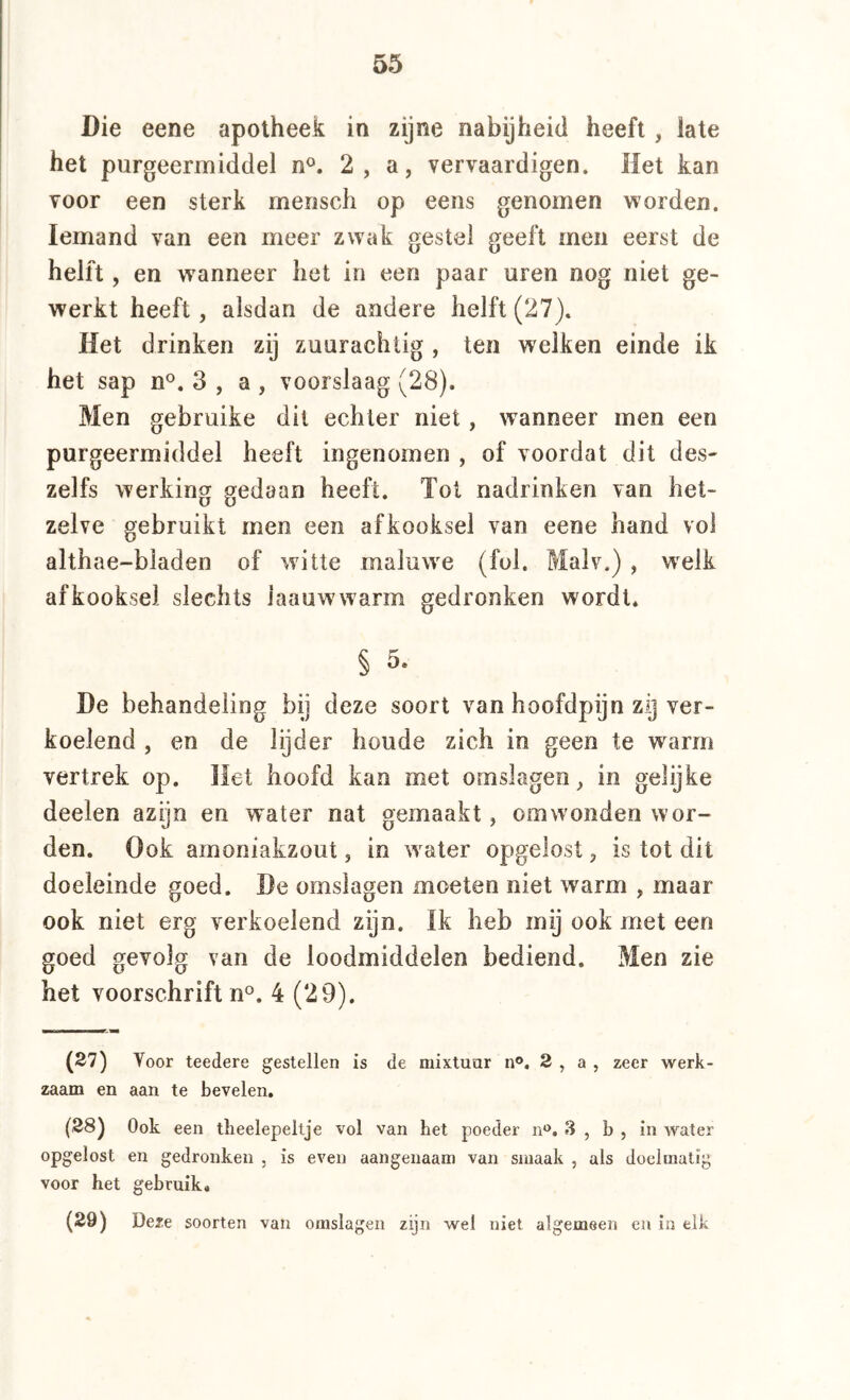 Die eene apotheek in zijne nabijheid heeft, late het purgeermiddel n°. 2, a, vervaardigen. Het kan voor een sterk rnensch op eens genomen worden. Iemand van een meer zwak gestel geeft men eerst de helft, en wanneer het in een paar uren nog niet ge- werkt heeft, alsdan de andere helft (27). Het drinken zij zuurachlig , ten welken einde ik het sap n°. 3 , a , voorslaag (28). Men gebruike dit echter niet, wanneer men een purgeermiddel heeft ingenomen , of voordat dit des- zelfs werking gedaan heeft. Tot nadrinken van het- zelve gebruikt men een afkooksel van eene hand vol althae-bladen of witte maluw^e (fol. Malv.) , w^elk afkooksel slechts laauwwarm gedronken wordt. § 5. De behandeling bij deze soort van hoofdpijn zij ver- koelend , en de lijder houde zich in geen te warm vertrek op. Het hoofd kan met omslagen^ in gelijke deelen azijn en water nat gemaakt, om wonden wor- den. Ook amoniakzout, in water opgelost, is tot dit doeleinde goed. Be omslagen moeten niet warm , maar ook niet erg verkoelend zijn. Ik heb mij ook met een goed gevolg van de loodmiddelen bediend. Men zie het voorschrift n^. 4 (29). (27) Voor teedere gestellen is de mixtuur n®. 2 , a , zeer werk- zaam en aan te bevelen. (28) Ook een tlieelepeltje vol van het poeder n®. 3 , b , in water opgelost en gedronken , is even aangenaam van smaak , als doelmatig voor het gebruik. (29) Deze soorten van omslagen zijn wel niet algemeen en in elk