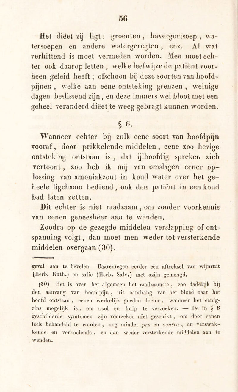 Het dieet zij ligt : groenten , havergortsoep , wa- tersoepen en andere watergeregten , enz. Al wat verhittend is moet vermeden worden. Men moet ech- ter ook daarop letten , w^elke leefwijze de patiënt voor- heen geleid heeft; ofschoon bij deze soorten van hoofd- pijnen , welke aan eene ontsteking grenzen , weinige dagen beslissend zijn, en deze immers wel bloot met een geheel veranderd dieet te weeg gebragt kunnen worden. § 6. Wanneer echter bij zulk eene soort van hoofdpijn vooraf, door prikkelende middelen , eene zoo hevige ontsteking ontstaan is , dat ijlhoofdig spreken zich vertoont, zoo heb ik mij van omslag*en eener op- lossing van amoniakzout in koud water over het ge- heele ligchaam bediend, ook den patiënt in een koud bad laten zetten. Dit echter is niet raadzaam, om zonder voorkennis van eenen geneesheer aan te wenden. Zoodra op de gezegde middelen verslapping of ont- spanning volgt, dan moet men weder tot versterkende middelen overgaan (30). geval aan te bevelen. Daarentegen eerder een aftreksel van wijnruit (Herb. Ruth.) en salie (Herb. Salv.) met azijn gemengd. (30) Het is over het algemeen het raadzaamste , zoo dadelijk bij den aanvang van hoofdpijn , uit aandrang van het bloed naar het hoofd ontstaan , eenen werkelijk goeden doctor , wanneer het eenig- zins mogelijk is , om raad en hulp te verzoeken. — De in § 6 geschilderde symtomen zijn voorzeker niet geschikt , om door eenen leek behandeld te worden , nog minder iwo en contra , nu verzwak- kende en verkoelende , en dan weder versterkende middelen aan te wenden.