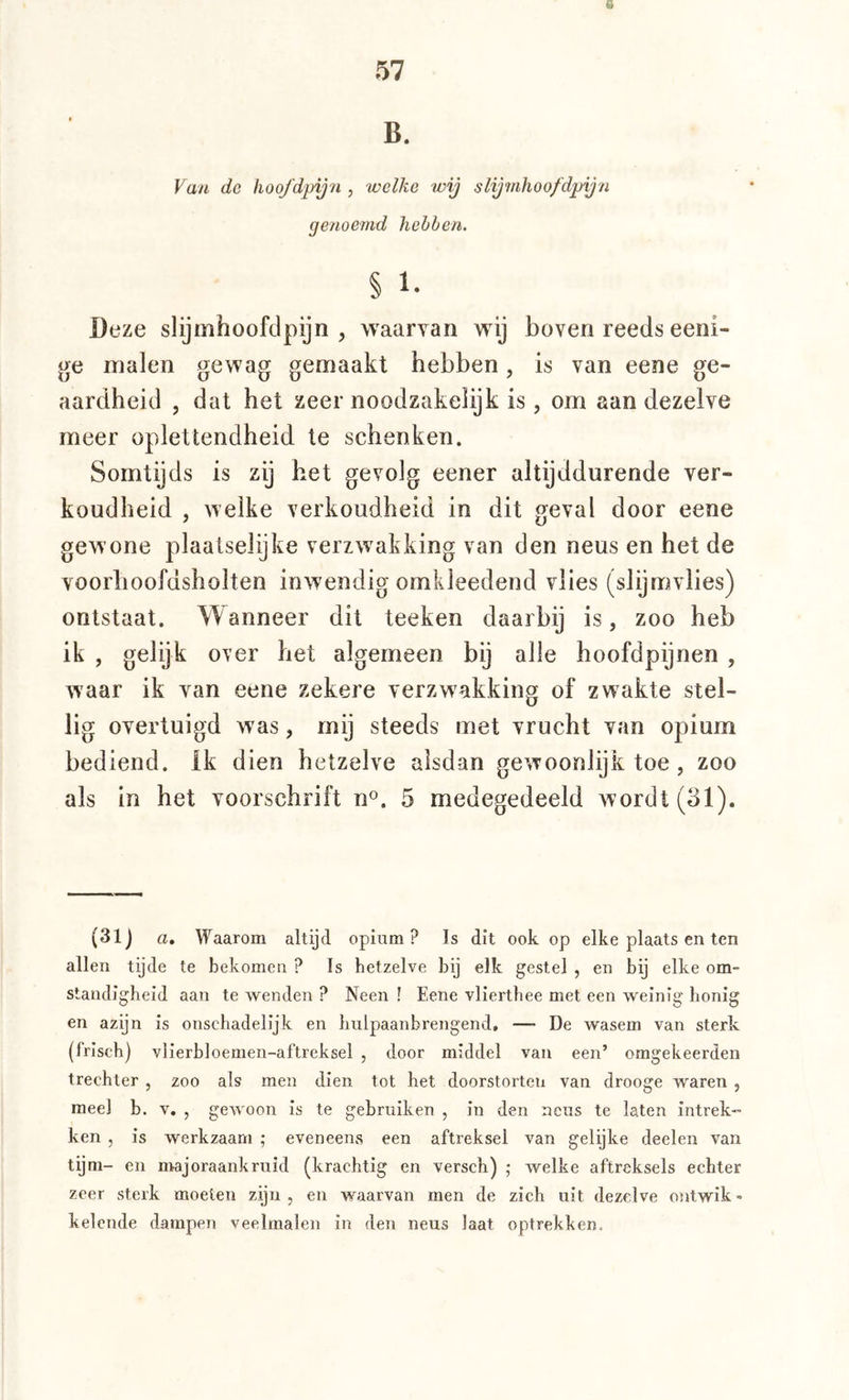 57 B. Fan do hoojdpijii, welke wij slijmhoofdjjijn genoemd hehhen. § 1- Deze slijmhoofdpijn , waarvan wij boven reeds eeni- ge malen gewag gemaakt hebben, is van eene ge- aardheid , dat het zeer noodzakelijk is, om aan dezelve meer oplettendheid te schenken. Somtijds is zij het gevolg eener altijddurende ver- koudheid , welke verkoudheid in dit geval door eene gewone plaatselijke verzwakking van den neus en het de voorhoofdsholten inwendig omkleedend vlies (slijmvlies) ontstaat. Wanneer dit teeken daarbij is, zoo heb ik , gelijk over het algemeen bij alle hoofdpijnen , waar ik van eene zekere verzwakking of zwakte stel- lig overtuigd was, mij steeds met vrucht van opium bediend. Ik dien hetzelve alsdan gewoonlijk toe, zoo als in het voorschrift n®. 5 medegedeeld wordt (31). (31 j a. Waarom altijd opium? Is dit ook op elke plaats en ten allen tijde te bekomen ? Is hetzelve bij elk gestel , en bij elke om- standigheid aan te wenden ? Neen ! Eene vlierthee met een weinig honig en azijn is onschadelijk en hulpaanbrengend, — De wasem van sterk (frisch) vlierbloemen-aftreksel , door middel van een’ omgekeerden trechter , zoo als men dien tot het doorstorten van drooge waren , meel b. v. , gewoon is te gebruiken , in den neus te laten intrek- ken , is werkzaam ; eveneens een aftreksel van gelijke deelen van tijm- en majoraankruid (krachtig en versch) ; welke aftreksels echter zeer sterk moeten zijn , en waarvan men de zich uit dezelve ontwik - kelende dampen veelmalen in den neus laat optrekken.