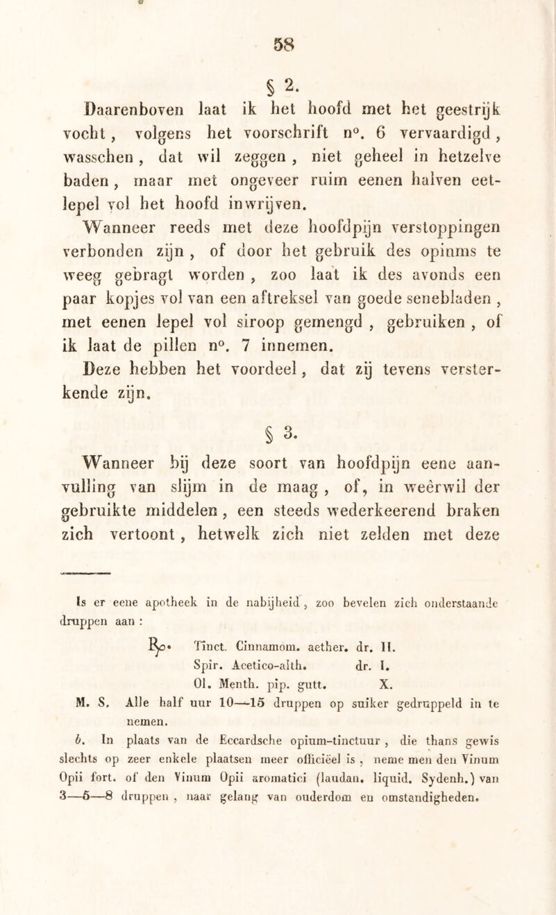 58 § 2. Daarenboven laat ik het hoofd met het geestrijk vocht, volgens het voorschrift n®. 6 vervaardigd, vrasschen, dat wil zeggen , niet geheel in hetzelve baden, maar met ongeveer ruim eenen halven eet- lepel vol het hoofd inwrijven. Wanneer reeds met deze hoofdpijn verstoppingen verbonden zijn , of door het gebruik des opinms te weeg gebragt worden , zoo laat ik des avonds een paar kopjes vol van een aftreksel van goede senebladen , met eenen lepel vol siroop gemengd , gebruiken , of ik laat de pillen n®. 7 innemen. Deze hebben het voordeel, dat zij tevens verster- kende zijn. § 3. Wanneer bij deze soort van hoofdpijn eene aan- vulling van slijm in de maag , of, in weêrwil der gebruikte middelen, een steeds wederkeerend braken zich vertoont, hetwelk zich niet zelden met deze ïs er eene apotheek in de nabijheid, zoo bevelen zich onderslaan Je dnippen aan : Tinct. Cinnamom. aether, dr. II. Spir. Acetico-altli. dr, I. 01. Mentli. pip. gutt. X. M. S. Alle half uur 10—15 druppen op suiker gedruppeld in te nemen. b. In plaats van de Eccardsche opium-tinctuur , die thans gewis slechts op zeer enkele plaatsen meer ollic.iëel is , neme men den Yinum Opii fort. of den Vinum Opii aromatici (laudan, liquid. Sydenh.) van 3—6—8 druppen , naar gelang van ouderdom en omstandigheden.