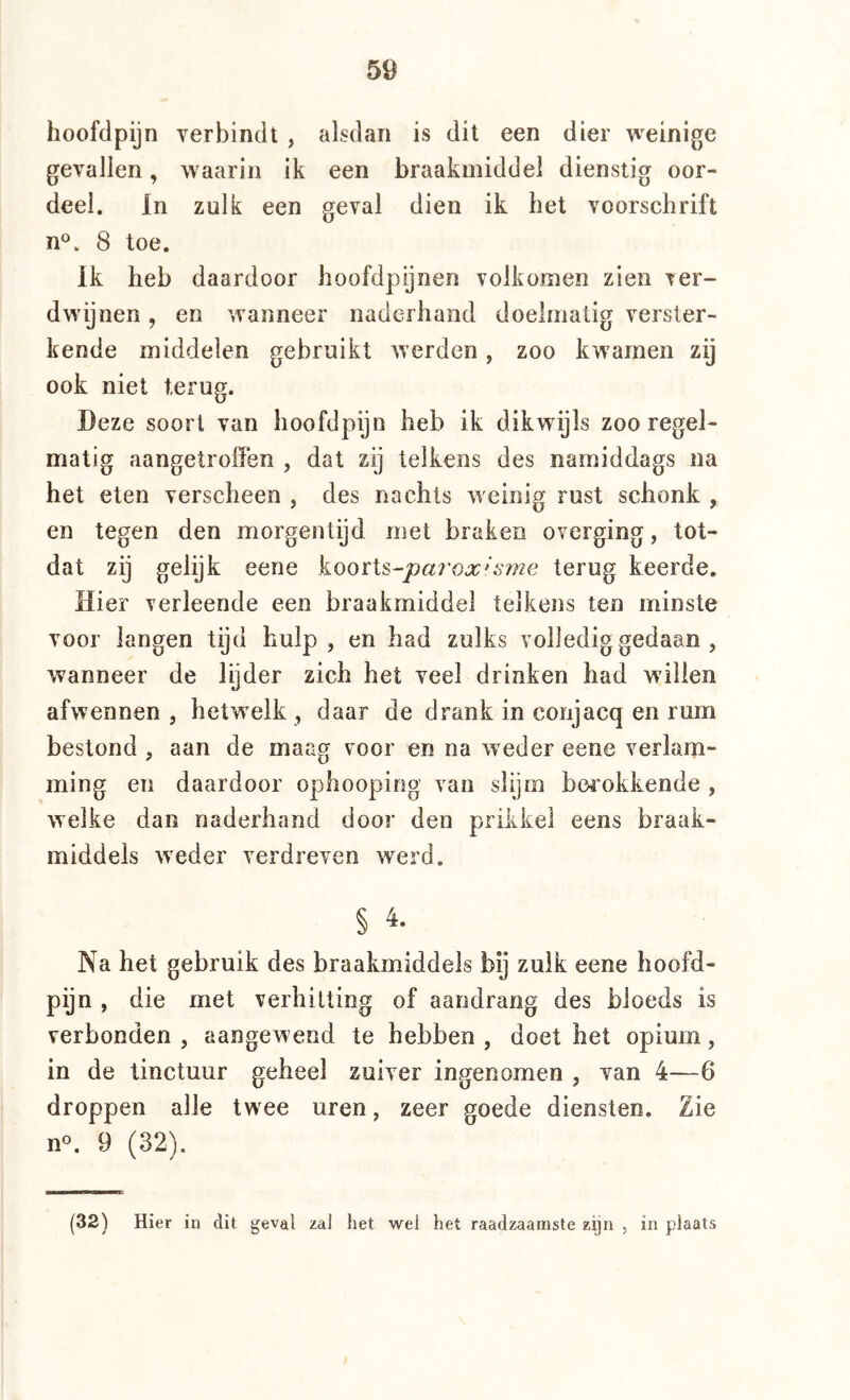 hoofdpijn verbindt , alsdan is dit een dier weinige gevallen, waarin ik een braakmiddel dienstig oor- deel. In zulk een geval dien ik het voorschrift n°. 8 toe. Ik heb daardoor hoofdpijnen volkomen zien ver- dwijnen , en wanneer naderhand doelmatig verster- kende middelen gebruikt werden, zoo kwamen zij ook niet terug. Deze soort van hoofdpijn heb ik dikwijls zoo regel- matig aangetroffen , dat zij telkens des namiddags na het eten verscheen , des nachts weinig rust schonk , en tegen den morgentijd met braken overging, tot- dat zij gelijk eene kooïX^-parox*sme terug keerde. Hier verleende een braakmiddel telkens ten minste voor langen tijd hulp, en had zulks volledig gedaan , wanneer de lijder zich het veel drinken had willen afwennen , hetwdk , daar de drank in conjacq en rum bestond , aan de maag voor en na weder eene verlani- ming en daardoor ophoopirig van slijm berokkende , welke dan naderhand door den prikkel eens braak- middels w'eder verdreven werd. § 4. Na het gebruik des braakmiddels bij zulk eene hoofd- pijn , die met verhitting of aandrang des bloeds is verbonden , aangew end te hebben , doet het opium, in de tinctuur geheel zuiver ingenomen , van 4—6 droppen alle twee uren, zeer goede diensten. Zie n«. 9 (32). (32) Hier in dit geval zal het wel het raadzaamste zijn , in plaats