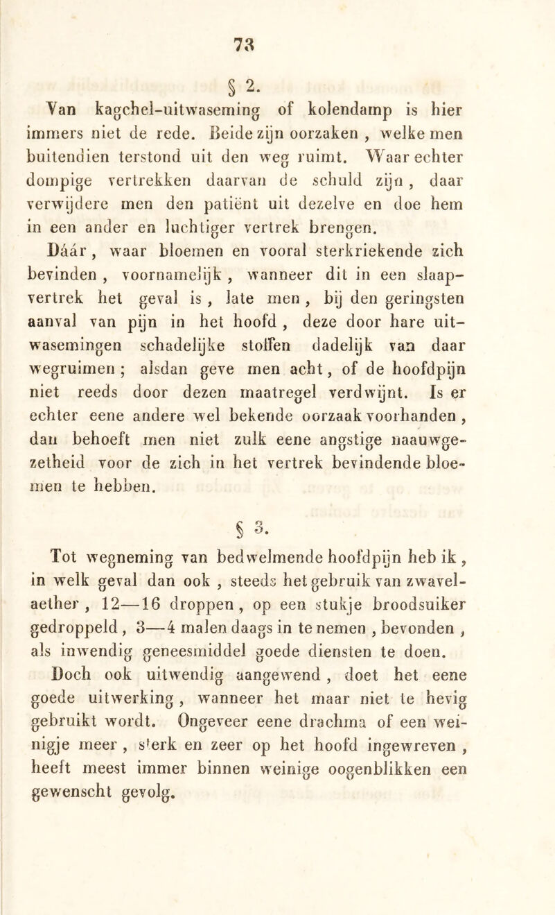 78 § 2. Yan kagchel-uitwaseming of kolendamp is hier immers niet de rede. Beide zijn oorzaken , welke men buitendien terstond uit den weg ruimt. Waar echter dompige vertrekken daarvan de schuld zijn , daar verwijdere men den patiënt uit dezelve en doe hem in een ander en luchtiger vertrek brengen. Daar , waar bloemen en vooral sterkriekende zich bevinden , voornamelijk , wanneer dit in een slaap- vertrek het geval is , late men , bij den geringsten aanval van pijn in het hoofd , deze door hare uit- wasemingen schadelijke stoHen dadelijk van daar wegruimen ; alsdan geve men acht, of de hoofdpijn niet reeds door dezen maatregel verdwijnt. Is er echter eene andere w el bekende oorzaak voorhanden , dan behoeft men niet zulk eene angstige naauwge- zetheid voor de zich in het vertrek bevindende bloe- men te hebben. § 3. Tot wegneming van bedwelmende hoofdpijn heb ik , in welk geval dan ook , steeds het gebruik van zwavel- aether , 12—16 droppen, op een stukje broodsuiker gedroppeld , 3—4 malen daags in te nemen , bevonden , als inwendig geneesmiddel goede diensten te doen. Doch ook uitwendig aangew^end, doet het eene goede uitwerking , wanneer het maar niet te hevig gebruikt wordt. Ongeveer eene drachma of een wei- nigje meer , sterk en zeer op het hoofd ingewreven , heeft meest immer binnen weinige oogenblikken een gewenscht gevolg.