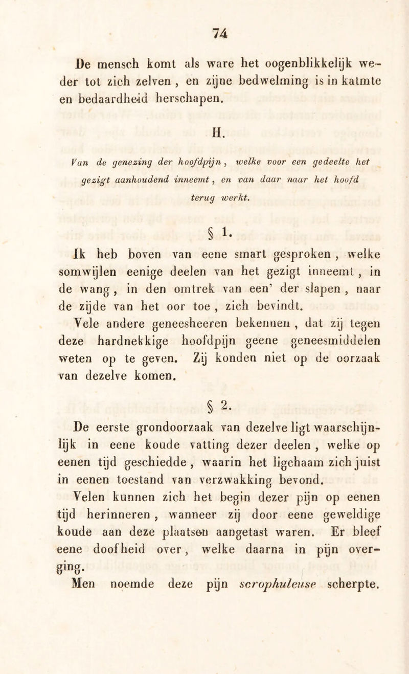 De mensch komt als ware het oogenblikkelyk we- der tot zieh zelven , en zijne bedwelming is in kalmte en bedaardhe-id herschapen. H. Fan de genezing der hoofdpijn , welke voor een gedeelte het gezigt aanhoudend inneemt, en van daar naar hei hoofd terug werkt. § 1- Ik heb boven van eene smart gesproken , welke somwijlen eenige deelen van het gezigt inneeml , in de wang , in den omtrek van een’ der slapen , naar de zijde van het oor toe , zich bevindt. Vele andere geneesheeren bekennen , dat zij legen deze hardnekkige hoofdpijn geene geneesmiddelen weten op te geven. Zij konden niet op de oorzaak van dezelve komen. § 2. De eerste grondoorzaak van dezelve ligt waarschijn- lijk in eene koude vatting dezer deelen , welke op eenen tijd geschiedde, waarin het ligchaam zich juist in eenen toestand van verzwakking bevond. Velen kunnen zich het begin dezer pijn op eenen tijd herinneren , wanneer zij door eene geweldige koude aan deze plaats&n aangetast waren. Er bleef eene doofheid over, welke daarna in pijn over- Men noemde deze pijn scrophulense scherpte.