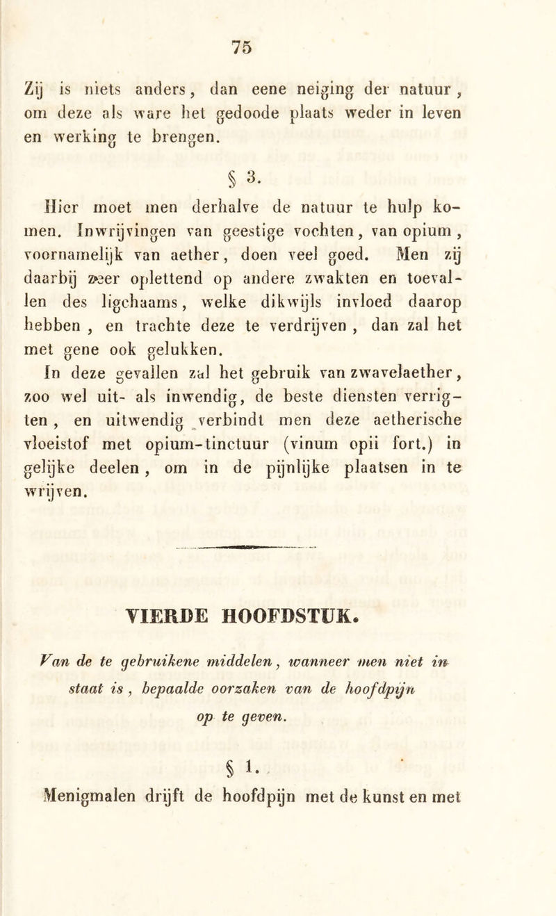 Zij is niets anders, dan eene neiging der natuur, om deze als ware het gedoode plaats weder in leven en werking te brengen. § 3. Uier moet men derhalve de natuur te hulp ko- men. ïnwrijvingen van geestige vochten, van opium , voornamelijk van aether, doen veel goed. Men zij daarby z»3er oj)lettend op andere zwakten en toeval- len des ligchaams, welke dikwijls invloed daarop hebben , en trachte deze te verdrijven , dan zal het met gene ook gelukken. In deze gevallen zal het gebruik van zwavelaether, zoo wel uit- als inwendig, de beste diensten verrig- ten , en uitwendig verbindt men deze aetherische vloeistof met opium-tinctuur (vinum opii fort.) in gelijke deelen, om in de pijnlijke plaatsen in te wrijven. VIERDE HOOFDSTUK. Van de te gebruikene middelen, wanneer men niet i'n staat is , bepaalde oorzaken van de hoofdpijn op te geven. §1.- Menigmalen drijft de hoofdpijn met de kunst en met