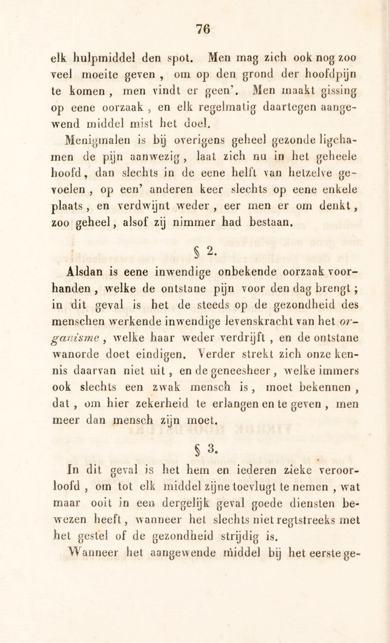 elk hulpmiddel den spot. Men mag zich ook nog zoo veel moeite geven , om op den grond der hoofdpijn te komen , men vindt er geen’. Men maakt gissing op eene oorzaak j en elk regelmatig daartegen aange- wend middel m;ist het doel. Menigmalen is bij overigens geheel gezonde ligcha- men de pijn aanwezig , laat zich nu in het geheele hoofd, dan slechts in de eene helft van hetzelve ge- voelen , op een’ anderen keer slechts op eene enkele plaats, en verdwijnt weder , eer men er om denkt, zoo geheel, alsof zij nimmer had bestaan. § 2. Alsdan is eene inwendige onbekende oorzaak voor- handen , welke de ontstane pijn voor den dag brengt ; in dit geval is het de steeds op de gezondheid des menschen werkende inwendige levenskracht van het or- ganisme , welke haar weder verdrijft , en de ontstane wanorde doet eindigen. Yerder strekt zich onze ken- nis daarvan niet uit, en de geneesheer , welke immers ook slechts een zwak mensch is, moet bekennen , dat , om hier zekerheid te erlangen en te geven , men meer dan mensch zyn moet. § 3. » In dit geval is het hem en iederen zieke veroor- loofd , om tot elk middel zijne toevlugt te nemen , wat maar ooit in een dergelijk geval goede diensten be- wezen heeft, wanneer het slechts niet regtstreeks met het gestel of de gezondheid strijdig is. Wanneer het aangewende ihiddel bij het eerste ge-