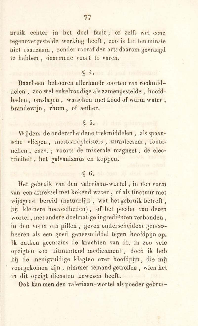 bruik echter in het doel faalt , of zelfs wel eene tegenovergestelde werking heeft, zoo is het ten minste niet raadzaam , zonder vooraf den arts daarom gevraagd te hebben , daarmede voort te varen. § 4. Daarheen behooren allerhande soorten van rookmid- delen , zoo wel enkelvoudige als zamengestelde , hoofd- baden , omslagen , wasschen met koud of warm water , brandewijn , rhum , of aether. § 5. Wijders de onderscheidene trekmiddelen , als spaan- sche vliegen , mostaardpleisters , zuurdeesem , fonta- nellen , enzv. ; voorts de minerale magneet, de elec- triciteit, het galvanismus en koppen, § 6. Het gebruik van den valeriaan-wortel , in den vorm van een aftreksel met kokend water , of als tinctuur met wijngeest bereid (natuurlijk , wat het gebruik betreft, bij kleinere hoeveelheden), of het poeder van dezen wortel, met andere doelmatige ingrediënten verbonden , in den vorm van pillen , geven onderscheidene genees- heeren als een goed geneesmiddel tegen hoofdpijn op. Ik ontken geenszins de krachten van dit in zoo vele opzigten zoo uitmuntend medicament j doch ik heb bij de menigvuldige klagten over hoofdpijn, die mij voorgekomen zijn , nimmer iemand getroffen , wien het in dit opzigt diensten bewezen heeft. Ook kan men den valeriaan-wortel als poeder gebrui-
