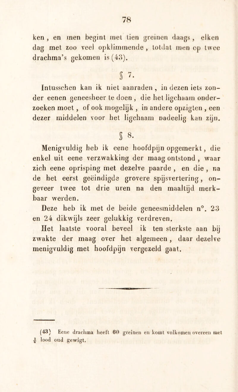 ken , en rnen begint inel tien greinen daags , eiken dag rnet zoo veel opkiirninende , totdat rnen op twee drachma’s gekomen is (43). S '• Intusschen kan ik niet aanraden , in dezen iets zon- der eenen geneesheer te doen , die het ligchaarn onder- zoeken moet , of ook mogelijk , in andere opzigten , een dezer middelen Toor het ligchaarn nadeelig kan zijn. S 8. Menigvuldig heb ik eene hoofdpijn opgemerkt, die enkel uit eene verzwakking der maag ontstond , waar zich eene oprisping met dezelve paarde , en die , na de het eerst geëindigde grovere spysvertering, on- geveer twee tot drie uren na den maaltijd merk- baar werden. Deze heb ik met de beide geneesmiddelen n°. 23 en 24 dikwijls zeer gelukkig verdreven. Het laatste vooral beveel ik ten sterkste aan bij zwakte der maag over het algemeen, daar dezelve menigvuldig met hoofdpijn vergezeld gaat. (43) Eene drachma heeft 60 greinen en komt volkomen overeen met lood oud gewigt.