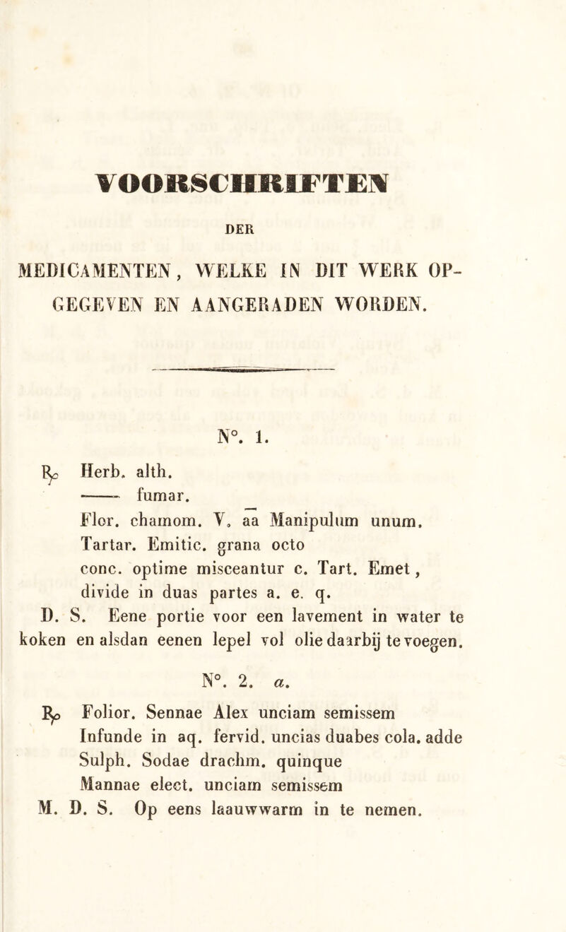 TOOülSCHRlFTjEM DER MEDICAMENTEN, WELKE IN DIT WERK OP- GEGEVEN EN AANGERADEN WORDEN. N°. 1. ^ Herb. alth. * fumar. Flor. charnom. Y, aa Manipulum unum. Tartar. Emitic. graria octo conc. optime misceantur c. Tart. Emet, divide in duas partes a. e. q. D. S. Eene portie voor een lavement in vrater te koken en alsdan eenen lepel vol olie daarbij te voegen. N°. 2. a. Folior. Sennae Alex unciam semissem Infunde in aq. fervid. uncias duabes cola. adde Sulph. Sodae drachm. quinque Mannae elect. unciarn semissem M. D. S. Op eens laauwwarm in te nemen.