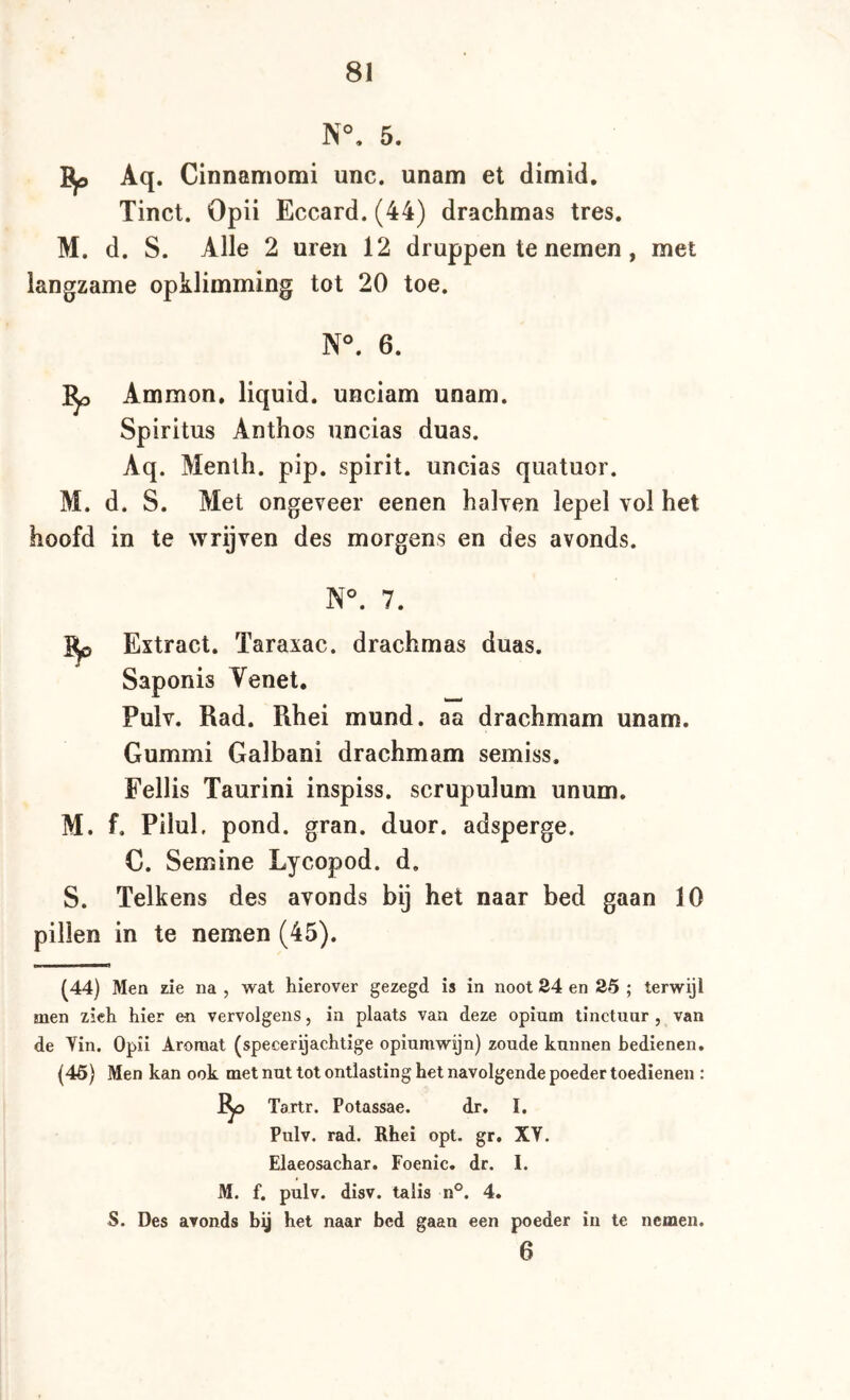 5. Aq. Cinnamomi unc. unam et dimid. Tinct. Opii Eccard. (44) drachmas tres. M. d. S. Alle 2 uren 12 druppen te nemen, met langzame opklimming tot 20 toe. N^ 6. Ammon, liquid, unciam unam. Spiritus Anthos uncias duas. Aq. Menlh. pip. spirit, uncias quatuor. M. d. S. Met ongeveer eenen halven lepel vol het hoofd in te wrijven des morgens en des avonds. N°. 7. Extract. Taraxac. drachmas duas. Saponis Tenet, Pulv. Rad. Rhei mund. aa drachmam unam. Gummi Galbani drachmam semiss. Fellis Taurini inspiss. scrupulum unum. M. f, Pilul, pond. gran. duor. adsperge. C. Semine Lycopod. d. S. Telkens des avonds bij het naar bed gaan 10 pillen in te nemen (45). (44) Men zie na , wat hierover gezegd is in noot 24 en 25 ; terwijl men zich hier en vervolgens, in plaats van deze opium tinctuur , van de Vin. Opii Aroraat (specerijachtige opiumwijn) zoude kunnen bedienen. (45) Men kan ook met nut tot ontlasting het navolgende poeder toedienen : Tartr. Potassae. dr. I. Pulv. rad. Rhei opt. gr. XV. Elaeosachar. Foenic. dr. I. M. f. pulv. disv. talis n°. 4. S. Des avonds bij het naar bed gaan een poeder in te nemen. 6