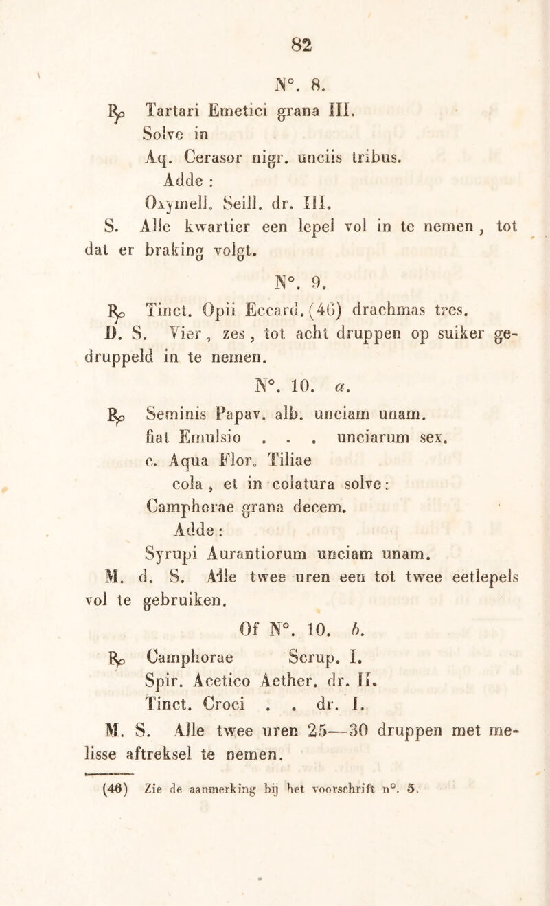 ]N°. 8. ^ Tartari Emetici grana IIL Solve in Aq. Cerasor nigr. unciis tribus. Adde : Oiymell, SeilJ. dr. 111. S. Alle kwartier een lepel vol in te nemen , tot dat er braking volgt. JN°. 9. Tinct. Opii Eccard.(4G) drachmas tres. D. S. Vier , zes, tot acht druppen op suiker ge- druppeld in te nemen, N°. 10. Seminis Papav. alb. unciam unam. fiat Emulsio . . . unciarum sex. c. Aqua Flor. Tiliae cola, et in colatura solve: Cainphorae grana decem. Adde: Syrupi Aurantiorum unciam unam. M. d. S. Aile twee uren een tot twee eetlepels vol te gebruiken. Of N°. 10. 6. Camphorae Scrup. ï. Spir. Acetico Aether. dr. IL Tinct. Groei . . dr. I. M. S. Alle twee uren 25—30 druppen met me- lisse aftreksel te nemen.