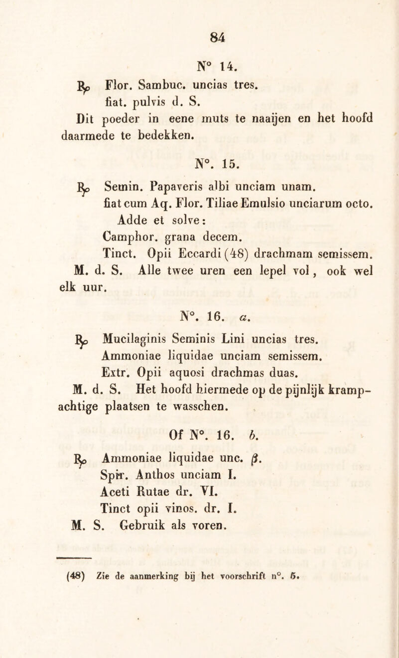 14. Flor. Sambuc. uncias tres. fiat. pulvis d. S. Dit poeder in eene muts te naaijen en het hoofd daarmede te bedekken. N°. 15. ^ Semin. Papaveris albi unciam unam. fiatcum Aq. Flor. Tiliae Emulsio unciarurn octo. Adde et solve: Camphor. grana decem. Tinct. Opii Eccardi(48) drachmam semissem. M. d. S. Alle twee uren een lepel vol, ook wel elk uur. N®. 16. «. Mucilaginis Seminis Lini uncias tres. Ammoniae liquidae unciam semissem. Extr. Opii aquosi drachmas duas. M. d. S. Het hoofd hiermede op de pijnlijk kramp- achtige plaatsen te wasschen. Of N°. 16. b, Ammoniae liquidae unc. /?. Sph'. Anthos unciam L Aceti Rutae dr. Yl. Tinct opii vinos. dr. I. M. S. Gebruik als voren.