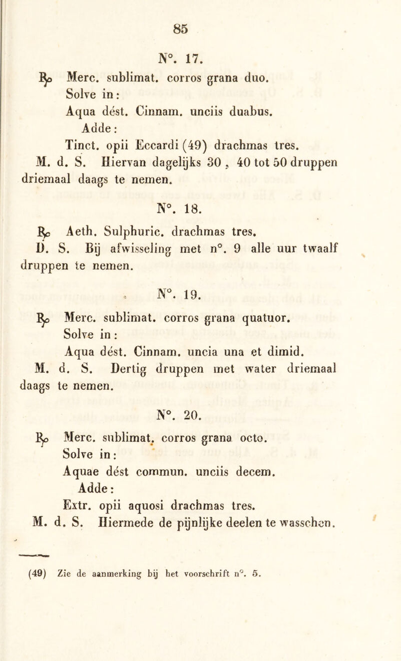 N°. 17. Merc. Sublimat, corros grana duo. Solve in: Aqua dést. Cinnam. unciis duabus. Adde: Tinct. opii Eccardi (49) drachmas tres. M. d. S. Hiervan dagelijks 30 , 40 tot 50 druppen driemaal daags te nemen. N°. 18. 5c Aeth. Sulphuric. drachmas tres. Ü. S. Bij afwisseling met 9 alle uur twaalf druppen te nemen. N^. 19. 'Bjo Merc. sublimat. corros grana quatuor. Solve in: Aqua dést. Cinnam. uncia una et dimid. M. d. S. Dertig druppen met water driemaal daags te nemen. N°. 20. 1^ Merc. sublimat. corros grana octo. Solve in: Aquae dést commun. unciis decem. Adde: Extr. opii aquosi drachmas tres. M. d. S. Hiermede de pijnlijke deelen te wasschen.