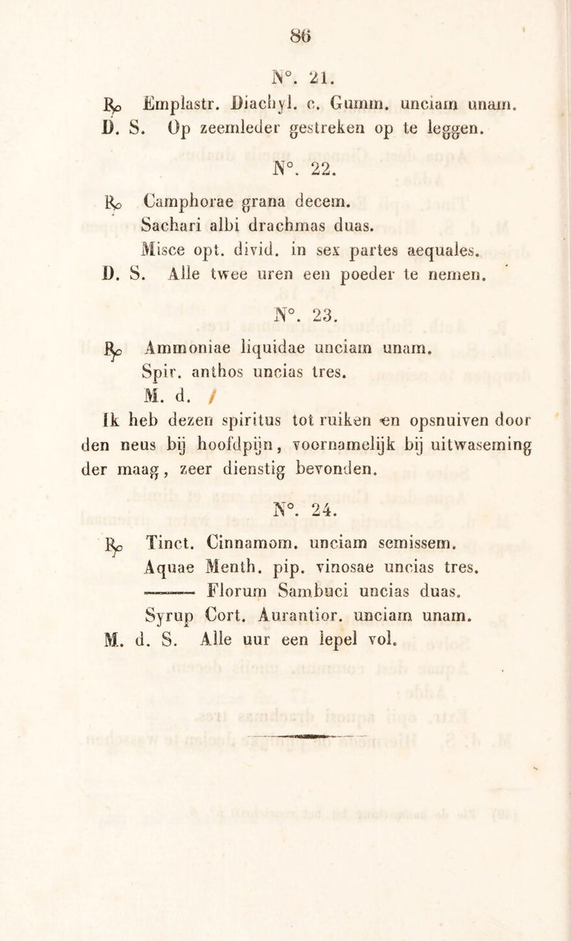 80 1N°. 21. Emplastr. Diachyi. c. Gumm. unciam unain. D, S. Op zeemleder gestreken op te leggen. 22. Bp Camphorae grana decem. Sachari albi drachmas duas. Misce opt. divid. in sex partes aequales. D. S. Alle twee uren een poeder te riemen. JNi°. 23. 1^ Ammoniae liquidae unciam unam. Spir. anthos uncias tres. M. d. / Ik heb dezen spiritus tot ruiken «n opsnuiven door den neus bij hoofdpijn, voornamelijk bij uitwaseming der maag, zeer dienstig bevonden. N°. 24. Tinct. Cinnamom. unciam semissem. Aquae Menth, pip. vinosae uncias tres. — Florum Sambuci uncias duas. Syrup Gort. Aurantior. unciam unam. M. d. S. Alle uur een lepel vol.