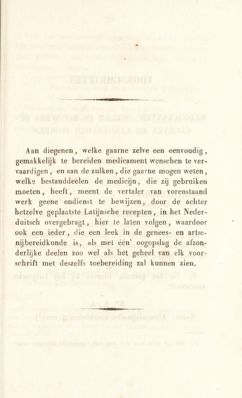 Aan diegenen , welke gaarne zelve een eenvoudig, gemakkelijk te bereiden medicament wcnschcn te ver- vaardigen , en aan de zulkeo , die gaarne mogen weten, welke bestanddeelen de medicijn, die zij gebruiken moeten, beeft, meent de vertaler van vorenstaand w^erk geene ondienst te bewijzen, door de achter hetzelve geplaatste Latijnsche recepten , in het Neder- duitsch overgebragt, hier te laten volgen , waardoor ook een ieder, die een leek in de genees- en artse- nijbereidkunde is, als met één’ oogopslag de afzon- derlijke deelen zoo w^el als het geheel van elk voor- schrift met deszelfs toebereiding zal kunnen zien.