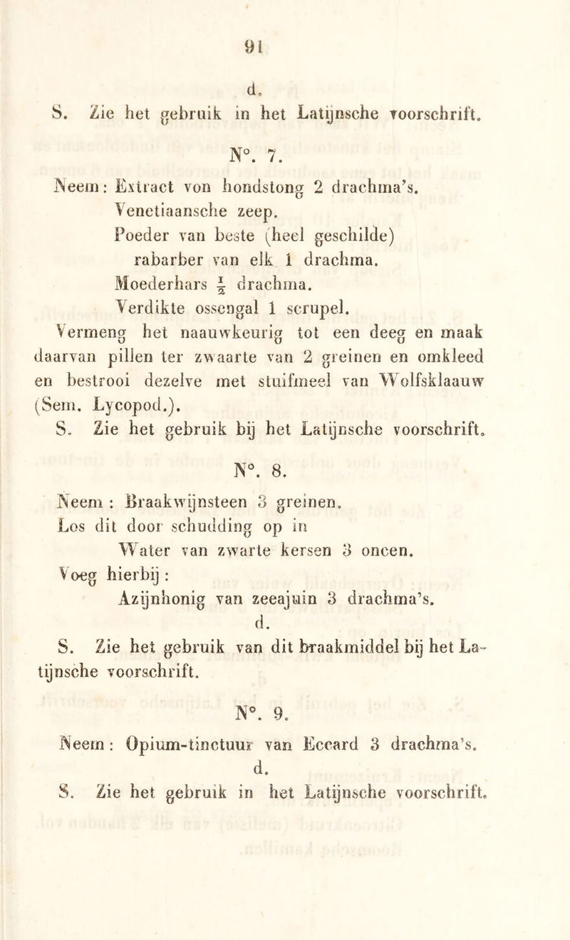 d. S. Zie het gebruik in het Latijnsche roorschrift. N°. 7. JNeeiii: Extract von hondstong 2 drachma’s. Venetiaansche zeep. Poeder van beste (heel geschilde) rabarber van elk ï drachma. Moederhars J drachma. Verdikte ossengal 1 scrupel. Vermeng het naauwkeurig tot een deeg en maak daarvan pillen ter zvsaarte van 2 greinen en omkleed en bestrooi dezelve met stuifmeel van Wolfsklaauw (Sem, Lycopod.). S* Zie het gebruik bij het Latijnsche voorschrift. N^ 8. Neem : Braakwijnsteen 3 greinen. Los dit door schudding op in Water van zwarte kersen 3 oneen. V oeg hierbij : Azijnhonig van zeeajuin 3 drachma’s. d. S. Zie het gebruik van dit braakmiddel bij het La- tijnsche voorschrift. N^ 9. Neem : Opium-tinctuur van Eccard 3 drachma’s. d. S. Zie het gebruik in het Latijnsche voorschrift.