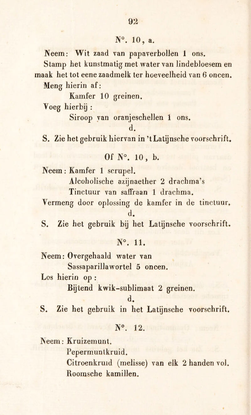 N°. 10, a. Neem: Wit zaad van papaverbollen 1 ons. Stamp het kunstmatig met water van lindebloesem en maak het tot eene zaadmelk ter hoeveelheid van 6 oneen. Meng hierin af: Kamfer 10 greinen. Voeg hierbij : Siroop van oranjeschellen 1 ons. d. S. Zie het gebruik hiervan in ’tLatijnsche voorschrift. Of N°. 10, b. Neem: Kamfer 1 scrupel. Alcoholische azijnaether 2 drachma’s Tinctuur van salfraan 1 drachma. Vermeng door oplossing de kamfer in de tinctuur, d. S. Zie het gebruik bij het Latijnsche voorschrift. N°. 11. Neem; Overgehaald water van Sassaparillawortel 5 oneen. Los hierin op : Bijtend kwik-sublimaat 2 greinen. d. S. Zie het gebruik in het Latijnsche voorschrift. N°. 12. Neem; Kruizemunt. Pepermmntkruid. Citroenkruid (melisse) van eik 2 handen vol. Roomsche kamillen.