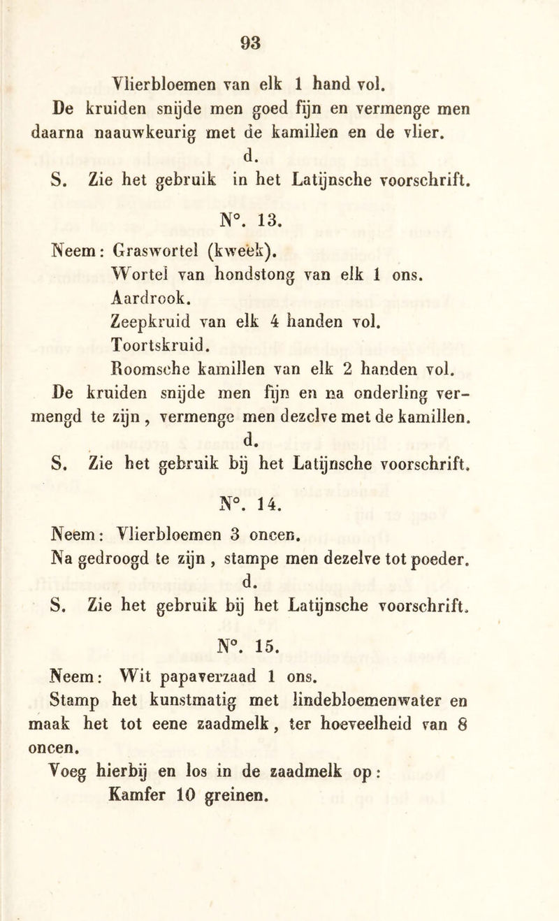 Ylierbloemen van elk 1 hand vol. De kruiden snijde men goed fijn en vermenge men daarna naauwkeurig met de kamillen en de vlier. d. S. Zie het gebruik in het Latijnsche voorschrift. N°. 13. Neem: Graswortei (kweek). Wortel van hondstong van elk 1 ons. Aardrook. Zeepkruid van elk 4 handen vol. Toortskruid. Roomsche kamillen van elk 2 handen vol. De kruiden snijde men fijn en na onderling ver- mengd te zijn , vermenge men dezelve met de kamillen. d. S. Zie het gebruik bij het Latijnsche voorschrift. N°. 14. Neem: Ylierbloemen 3 oneen. Na gedroogd te zijn , stampe men dezelve tot poeder. d. S. Zie het gebruik bij het Latijnsche voorschrift. N^ 15. Neem: Wit papaverzaad 1 ons. Stamp het kunstmatig met lindebloemenwater en maak het tot eene zaadmelk, ter hoeveelheid van 8 oneen. Yoeg hierbij en los in de zaadmelk op: Kamfer 10 greinen.