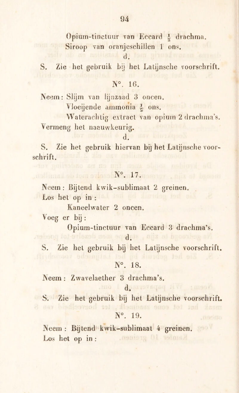 Opium-tinctuur van Eccarrl 1 drachma. Siroop van oranjeschijlen 1 ons. d. S. Zie het gebruik bij het Latijnsche voorschrift. N°. 16. Neem: Slijm van lijnzaad 3 oneen. Vloeijende ammonia J ons. Wateracluig extract van opium 2 drachma’s. Vermeng het naauw4eurig. d. S. Zie het gebruik hiervan bij het Latijnsche voor« schrift. N°. 17. Neem : Bijtend kwik-sublimaat 2 greinen. Los het op in : Kaneelwater 2 oneen. Voeg er bij : Opium«tinctuur van Eccard 3 drachma’s. d. S. Zie het gebruik bij het Latijnsche voorschrift, N°. 18. Neem: Zwavelaether 3 drachma’s. d. S. Zie het gebruik bij het Latijnsche voorschrift. N°. 19. Neem : Bytend kwik-sublimaat 4 greinen. Los het op in :