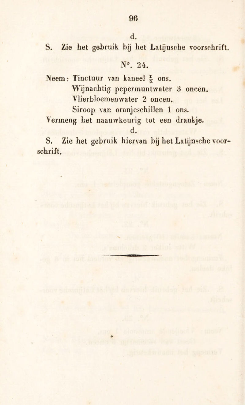 d. S. Zie het gebruik bij het Latijnsche voorschrift. N^ 24. Neem: Tinctuur van kaneel J ons. Wijnachtig peperinuntwater 3 oneen. Vlierbloemenwater 2 oneen. Siroop van oranjeschillen 1 ons. Vermeng het naauwkeurig tot een drankje. d. S. Zie het gebruik hiervan bij het Latijnsche voor- schrift.