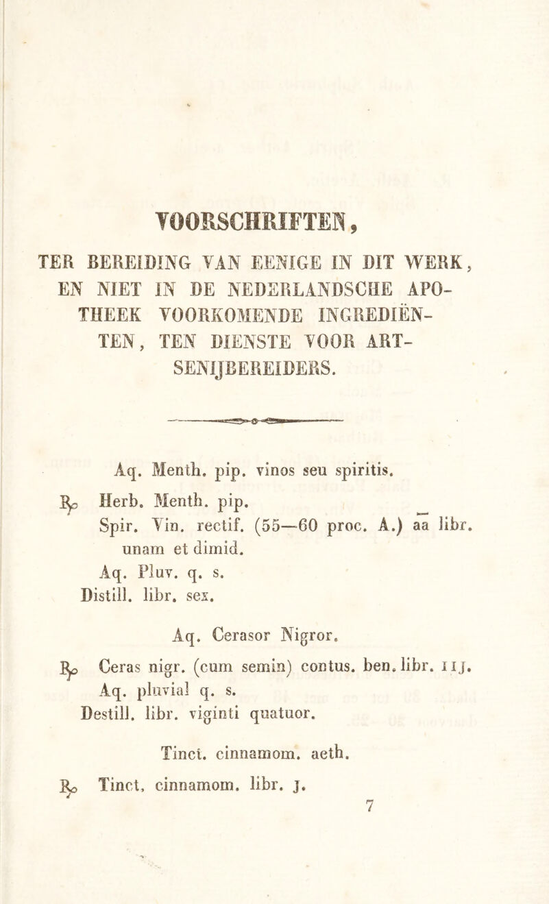 VOORSCHRIFTEN, TER BEREIDING VAN EENIGE IN DIT WERK, EN NIET IN DE NEDERLANDSCHE APO- THEEK VOORKOMENDE INGREDIËN- TEN, TEN DIENSTE VOOR ART- SENIJBEREIDERS. Aq. Menth, pip. vinos seu spiritis. Herb. Menth, pip. Spir. Yin. rectif. (55—60 proc. A.) aa libr, unam et dimid. Aq. Pluv. q. s. Distiil. libr. sei. Aq. Cerasor Nigrer, Ceras nigr. (cum semin) contus. ben, libr. iij. Aq. pliivial q. s. Destill. libr. viginti qnatuor. Tinei, cinnamom. aeth. Tinct, cinnamom. libr. j. 7