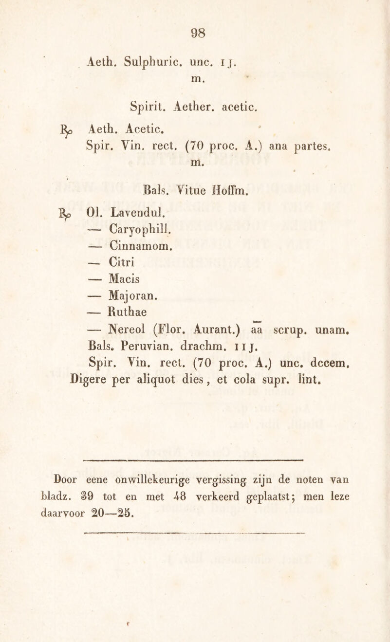 Aeth. Sulphuric. unc. ij. m. Spirit. Aether. acetic. Aeth. Acetic. Spir. Vin. rect. (70 proc. A.) ana partes. m. 4 Bals. Vitue lloifm. Bp 01. Lavendul. — Caryophill. — Cinnamom. — Citri — Macis — Majoran. — Ruthae — Nereol (Flor. Aurant.) aa scrup. unam. Bals. Periivian. drachm. iij. Spir. Yin. rect. (70 proc. A.) unc, dccem. Digere per aliquot dies, et cola supr. lint. Door eene onwillekeurige vergissing zijn de noten van bladz. 89 tot en met -48 verkeerd geplaatst; men leze daarvoor ^0—25.