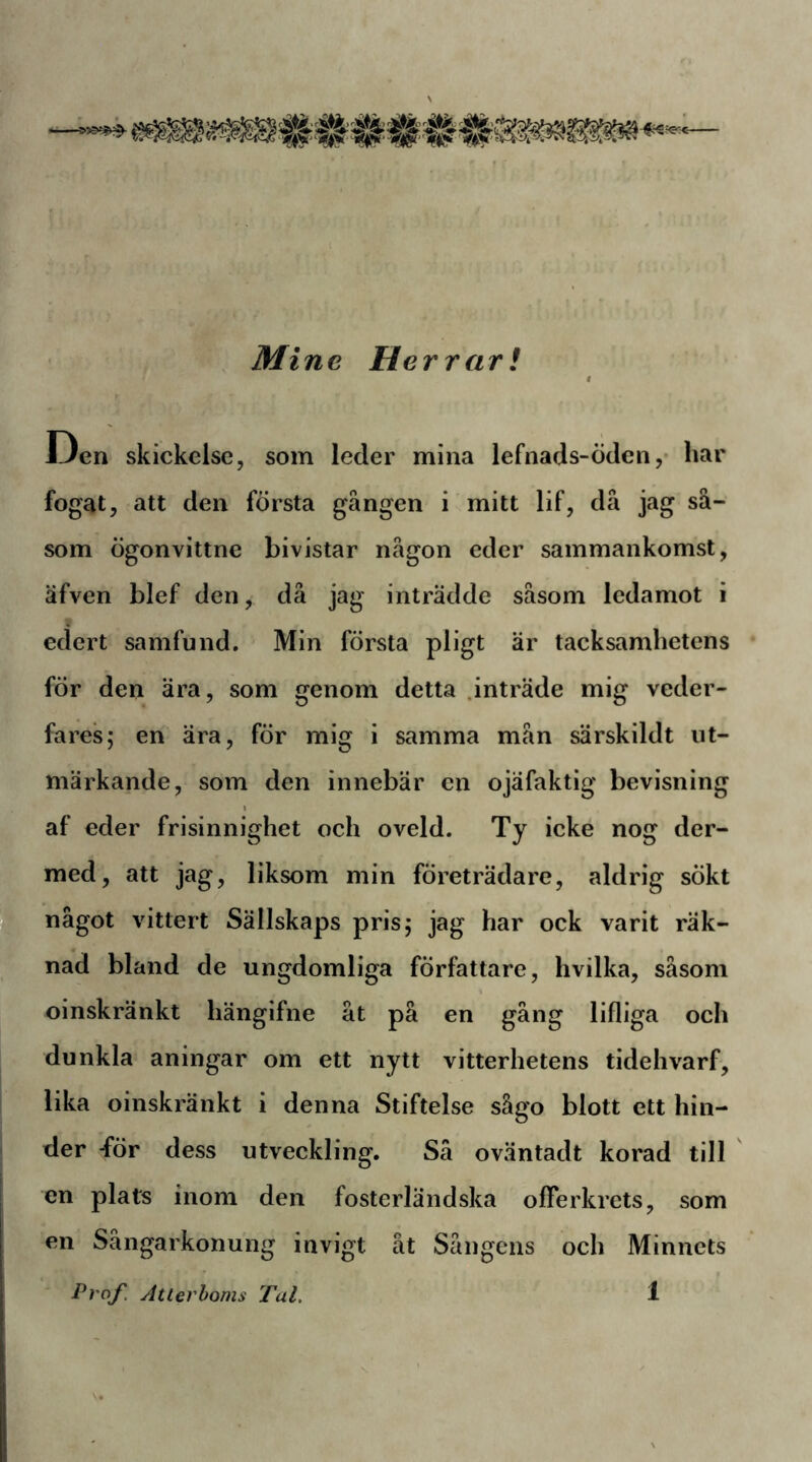 Mine Herrar! Den skickclse, som leder mina lefnads-öden, har fogat, att den första gången i mitt lif, då jag så- som ögonvittne bivistar någon eder sammankomst, äfven blef den, då jag inträdde såsom ledamot i edert samfund. Min första pligt är tacksamhetens för den ära, som genom detta .inträde mig veder- fares; en ära, för mig i samma mån särskildt ut- märkande, som den innebär en ojäfaktig bevisning af eder frisinnighet och oveld. Ty icke nog der- med, att jag, liksom min företrädare, aldrig sökt 1^ något vittert Sällskaps pris; jag har ock varit räk- nad bland de ungdomliga författare, hvilka, såsom oinskränkt hängifne åt på en gång lifliga och dunkla aningar om ett nytt vitterhetens tidehvarf, lika oinskränkt i denna Stiftelse sågo blott ett hin- der -för dess utveckling. Sä oväntadt korad till en plats inom den fosterländska ofTerkrets, som en Sångarkonung invigt åt Sångens och Minnets
