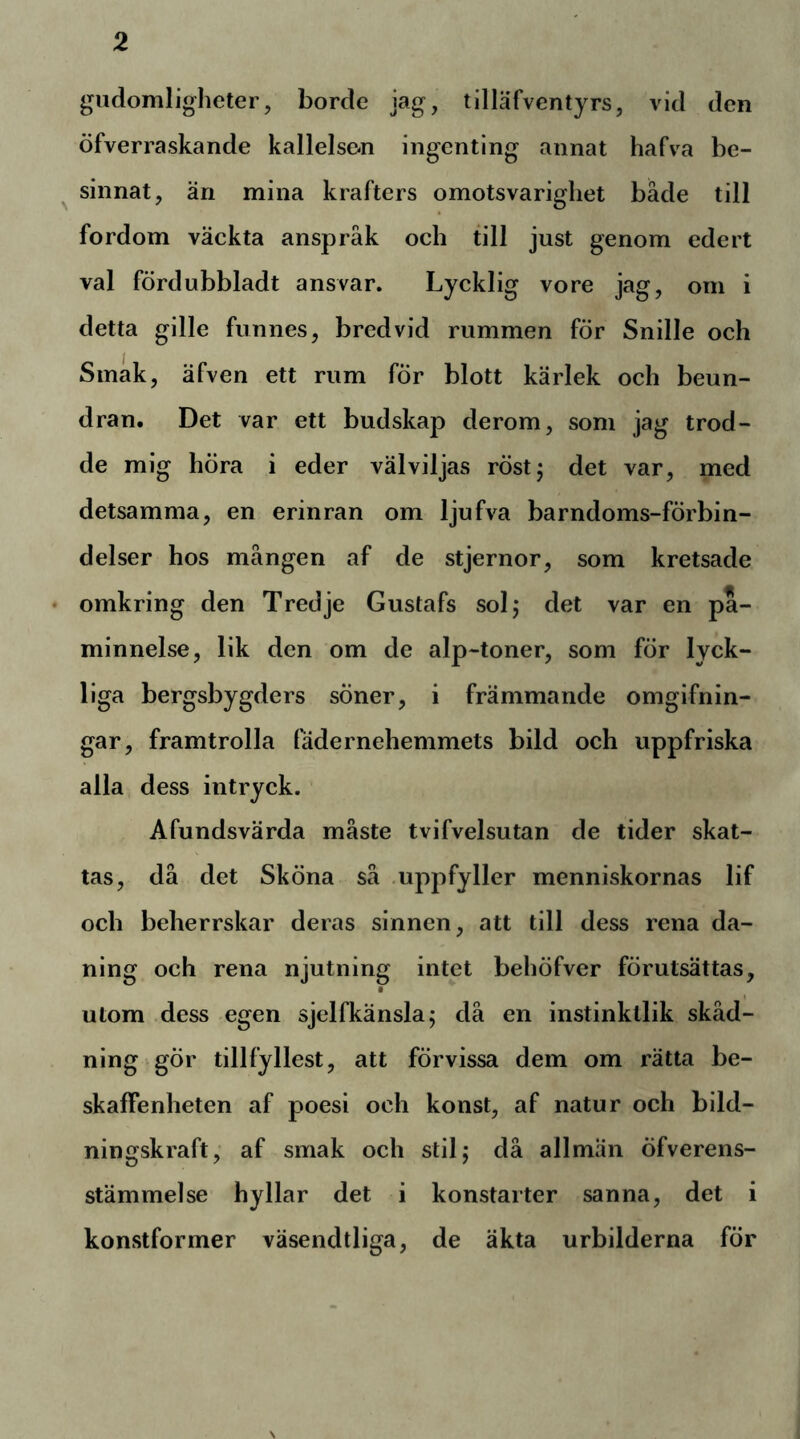 giidomlioheter, borde jag, tilläfventyrs, vid den öfverraskande kallelse-n ingenting annat hafva be- ^ sinnat, än mina krafters omotsvarigliet både till fordom väckta anspråk och till just genom edert val fördubbladt ansvar. Lycklig vore jag, om i detta gille funnes, bredvid rummen för Snille och Smak, äfven ett rum fÖr blott kärlek och beun- dran. Det var ett budskap derom, som jag trod- de mig höra i eder välviljas röstj det var, med detsamma, en erinran om ljufva barndoms-förbin- delser hos mången af de stjernor, som kretsade ♦ omkring den Tredje Gustafs sol; det var en på- minnelse, lik den om de alp-toner, som för lyck- liga bergsbygders söner, i främmande omgifnin- gar, framtrolla fädernehemmets bild och uppfriska alla dess intryck. Afundsvärda måste tvifvelsutan de tider skat- tas, då det Sköna så .uppfyller menniskornas lif och beherrskar deras sinnen, att till dess rena da- ning och rena njutning intet behöfver förutsättas, utom dess egen sjelfkänsla; då en instinktlik skåd- ning gör tillfyllest, att förvissa dem om rätta be- skaffenheten af poesi och konst, af natur och bild- ningskraft, af smak och stil; då allmän öfverens- stämmelse hyllar det i konstarter sanna, det i konstformer väsendtliga, de äkta urbilderna för